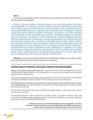 28
Aula 1
Em cada uma das situações a seguir, levando em conta os objetivos colocados, grife as informa-
ções que julgar mais relevantes.
Professor, mais do que chegar a uma única resposta, o que vale nesta proposta é a discussão
das possibilidades, dos critérios para selecionar uma informação em detrimento de outras. Para
cada situação, sugerem-se trechos grifados ou partes anotadas, que não se constituem como as
únicas possibilidades. Entretanto, é importante que os alunos percebam a inadequação de algumas
escolhas em função do objetivo em questão. Na Situação 1, por exemplo, o que está em questão é
dar uma definição. Por essa razão, grifar que os black blocs estiveram em diversos atos pelo Brasil
nas ondas de protesto em São Paulo e no Rio de Janeiro não é relevante. Ainda nessa situação,
depois dos grifos é proposto aos alunos que escrevam algo relacionado com o objetivo dado; para
que eles tenham de pensar sobre a relevância da informação, tendo em vista o objetivo estabele-
cido, são propostos limites de números de caracteres. Novamente não há uma resposta correta, mas
possibilidades mais ou menos adequadas: mais do que destacar a origem alemã do movimento, é
importante dizer que os grupos se manifestam contra a globalização e o capitalismo. Se o espaço
for ainda menor, o objetivo do movimento é mais relevante do que sua vestimenta. Nesta atividade
apenas o Texto 2 poderia apresentar mais dificuldades para alunos do 6o
ou 7o
ano. Nesse caso,
pode ser substituído ou pode-se propor a realização coletiva da tarefa.
Situação 1: imagine que você queira definir o que é black bloc e se depara com o texto a seguir.
O que você grifaria para ajudar na formulação de uma definição?
Entenda o que é o ativismo ‘Black Bloc’ presente nas manifestações
Adeptos da estratégia anarquista Black Bloc (bloco negro) estiveram em diversos atos pelo Brasil na recente
onda de protestos. Nesta quinta-feira (11), foi possível vê-los nas ruas da zona sul de São Paulo e na manifes-
tação que ocorre no Rio de Janeiro.
Os grupos se caracterizam por usar roupas e máscaras negras cobrindo o rosto, para dificultar a identificação
por parte de autoridades. O vestuário também cria uma sensação de conjunto e união entre si.
A ideologia Black Bloc se baseia no questionamento da “ordem vigente”. Eles se manifestam contra o capita-
lismo e a globalização. Suas ações promovem o dano material a fachadas de empresas multinacionais e vidra-
ças de bancos, por exemplo.
Por esse motivo são geralmente associados à violência e depredação. Acabam, na maioria das vezes, entrando
em confronto com a polícia.
O ativismo Black Bloc tem origem na Alemanha, na década de 1970, e seguidores em diversos países. Não
é, entretanto, um movimento de organização única. Em uma mesma manifestação, por exemplo, pode haver
grupos distintos, com organização e táticas diferentes.
Folhapress. Entenda o que é o ativismo Black Bloc presente nas manifestações. 11 jul. 2013.
Disponível em: http://www1.folha.uol.com.br/cotidiano/2013/07/1309858-entenda-o-que-e-
o-ativismo-black-bloc-presente-nas-manifestacoes.shtml. Acesso em: 2 dez. 2014.
 