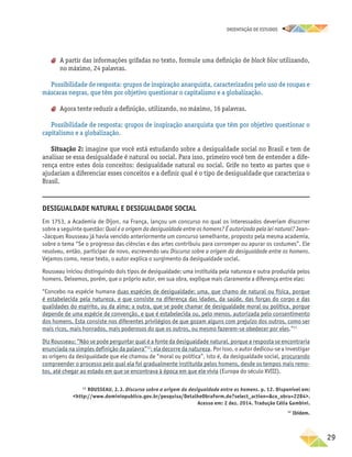 oRIENTAÇÃO DE ESTUDOS
	29
aa A partir das informações grifadas no texto, formule uma definição de black bloc utilizando,
no máximo, 24 palavras.
Possibilidade de resposta: grupos de inspiração anarquista, caracterizados pelo uso de roupas e
máscaras negras, que têm por objetivo questionar o capitalismo e a globalização.
aa Agora tente reduzir a definição, utilizando, no máximo, 16 palavras.
Possibilidade de resposta: grupos de inspiração anarquista que têm por objetivo questionar o
capitalismo e a globalização.
Situação 2: imagine que você está estudando sobre a desigualdade social no Brasil e tem de
analisar se essa desigualdade é natural ou social. Para isso, primeiro você tem de entender a dife-
rença entre estes dois conceitos: desigualdade natural ou social. Grife no texto as partes que o
ajudariam a diferenciar esses conceitos e a definir qual é o tipo de desigualdade que caracteriza o
Brasil.
Desigualdade natural e desigualdade social
Em 1753, a Academia de Dijon, na França, lançou um concurso no qual os interessados deveriam discorrer
sobre a seguinte questão: Qual é a origem da desigualdade entre os homens? É autorizada pela lei natural? Jean-
-Jacques Rousseau já havia vencido anteriormente um concurso semelhante, proposto pela mesma academia,
sobre o tema “Se o progresso das ciências e das artes contribuiu para corromper ou apurar os costumes”. Ele
resolveu, então, participar de novo, escrevendo seu Discurso sobre a origem da desigualdade entre os homens.
Vejamos como, nesse texto, o autor explica o surgimento da desigualdade social.
Rousseau iniciou distinguindo dois tipos de desigualdade: uma instituída pela natureza e outra produzida pelos
homens. Deixemos, porém, que o próprio autor, em sua obra, explique mais claramente a diferença entre elas:
“Concebo na espécie humana duas espécies de desigualdade: uma, que chamo de natural ou física, porque
é estabelecida pela natureza, e que consiste na diferença das idades, da saúde, das forças do corpo e das
qualidades do espírito, ou da alma; a outra, que se pode chamar de desigualdade moral ou política, porque
depende de uma espécie de convenção, e que é estabelecida ou, pelo menos, autorizada pelo consentimento
dos homens. Esta consiste nos diferentes privilégios de que gozam alguns com prejuízo dos outros, como ser
mais ricos, mais honrados, mais poderosos do que os outros, ou mesmo fazerem-se obedecer por eles.”11
Diz Rousseau: “Não se pode perguntar qual é a fonte da desigualdade natural, porque a resposta se encontraria
enunciada na simples definição da palavra”12
: ela decorre da natureza. Por isso, o autor dedicou-se a investigar
as origens da desigualdade que ele chamou de “moral ou política”, isto é, da desigualdade social, procurando
compreender o processo pelo qual ela foi gradualmente instituída pelos homens, desde os tempos mais remo-
tos, até chegar ao estado em que se encontrava à época em que ele vivia (Europa do século XVIII).
11
ROUSSEAU, J. J. Discurso sobre a origem da desigualdade entre os homens. p. 12. Disponível em:
http://www.dominiopublico.gov.br/pesquisa/DetalheObraForm.do?select_action=co_obra=2284.
Acesso em: 2 dez. 2014. Tradução Célia Gambini.
12
Ibidem.
 