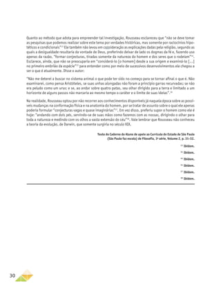 30
Quanto ao método que adota para empreender tal investigação, Rousseau esclareceu que “não se deve tomar
as pesquisas que podemos realizar sobre este tema por verdades históricas, mas somente por raciocínios hipo-
téticos e condicionais”13
Ele também não levou em consideração as explicações dadas pela religião, segundo as
quais a desigualdade resultaria da vontade de Deus, preferindo deixar de lado os dogmas da fé e, fazendo uso
apenas da razão, “formar conjecturas, tiradas somente da natureza do homem e dos seres que o rodeiam”14
.
Esclarece, ainda, que não se preocuparia em “considerá-lo [o homem] desde a sua origem e examiná-lo [...]
no primeiro embrião da espécie”15
para entender como por meio de sucessivos desenvolvimentos ele chegou a
ser o que é atualmente. Disse o autor:
“Não me deterei a buscar no sistema animal o que pode ter sido no começo para se tornar afinal o que é. Não
examinarei, como pensa Aristóteles, se suas unhas alongadas não foram a princípio garras recurvadas; se não
era peludo como um urso; e se, ao andar sobre quatro patas, seu olhar dirigido para a terra e limitado a um
horizonte de alguns passos não marcaria ao mesmo tempo o caráter e o limite de suas ideias”.16
Na realidade, Rousseau optou por não recorrer aos conhecimentos disponíveis já naquela época sobre as possí-
veis mudanças na conformação física e na anatomia do homem, por se tratar de assunto sobre o qual ele apenas
poderia formular “conjecturas vagas e quase imaginárias”17
. Em vez disso, preferiu supor o homem como ele é
hoje: “andando com dois pés, servindo-se de suas mãos como fazemos com as nossas, dirigindo o olhar para
toda a natureza e medindo com os olhos a vasta extensão do céu”18
. Vale lembrar que Rousseau não conheceu
a teoria da evolução, de Darwin, que somente surgiria no século XIX.
Texto do Caderno do Aluno de apoio ao Currículo do Estado de São Paulo
(São Paulo faz escola) de Filosofia, 3a
série, Volume 2, p. 31-32.
13
Ibidem.
14
Ibidem.
14
Ibidem.
14
Ibidem.
17
Ibidem.
18
Ibidem.
 