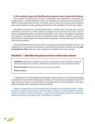 32
B. Para entender o que se lê: identificando as palavras-chave e construindo sínteses
Outra maneira de destacar em um texto as informações mais importantes, que permita seu
resgate rápido, é a seleção de palavras-chave. Para identificá-las, empregam-se os mesmos proce-
dimentos usados para grifar um texto; no entanto, é preciso selecionar as palavras que carregam a
maior carga semântica, ou seja, aquelas que funcionam como verdadeiras “chaves” para a leitura.
Não apenas um texto sem as palavras-chave perde o sentido, como, por meio delas, pode-se
reconstituir o sentido de um texto, elaborar um esquema ou um resumo. Via de regra, elas per-
tencem, predominantemente, às classes dos substantivos, dos verbos e dos adjetivos exatamente
para garantir a construção de uma teia de significados. Nesse sentido, advérbios, conjunções e
preposições são menos frequentes, embora possam ser grifados, sobretudo para garantir a relação
entre as outras palavras.
Uma possibilidade de demonstrar aos alunos não apenas a importância das palavras-chave, mas
também como se procede para selecioná-las, é apresentar-lhes um texto e solicitar que leiam ape-
nas as palavras-chave. Para isso, pode-se propor uma atividade como a que se segue.
Atividade 3 – Identificando palavras-chave e elaborando sínteses
Habilidades: estabelecimento de objetivo para a leitura; formulação e checagem de hipóteses; seleção de
informações (relacionadas ao objetivo); identificação e grifo de palavras-chave; elaboração de síntese.
Material necessário: cópias do texto para que os alunos possam grifar.
Número de aulas: 2
1) Imagine que você está pesquisando dados para a elaboração de um texto sobre alimentação
e obesidade. Em uma revista de divulgação científica, você encontra uma reportagem intitulada “O
lugar certo para a gordura” e precisa decidir se ela pode ser útil aos seus propósitos. Leia o pará-
grafo em destaque após o título para tomar essa decisão.
Professor, relembrando o que foi discutido sobre a ativação de conhecimentos prévios, o estabe-
lecimento de objetivos para a leitura, bem como sobre o processo de (re)formulação de hipóteses,
desafie seus alunos a ler esta introdução e, a partir de suas informações, decidir se a reportagem
poderia ser útil para uma pesquisa sobre “alimentação e obesidade”.
 