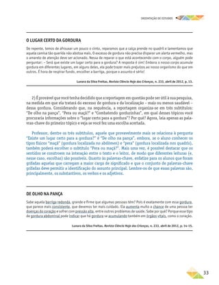 oRIENTAÇÃO DE ESTUDOS
	33
2) É provável que você tenha decidido que a reportagem em questão pode ser útil à sua pesquisa,
na medida em que ela tratará do excesso de gordura e da localização – mais ou menos saudável –
dessa gordura. Considerando que, na sequência, a reportagem organiza-se em três subtítulos:
“De olho na pança”, “Pera ou maçã?” e “Combatendo gordurinhas”, em qual desses tópicos você
procuraria informações sobre o “lugar certo para a gordura”? Por quê? Agora, leia apenas as pala-
vras-chave do primeiro tópico e veja se você fez uma escolha acertada.
Professor, dentre os três subtítulos, aquele que provavelmente mais se relaciona à pergunta
“Existe um lugar certo para a gordura?” é “De olho na pança”, embora, se o aluno conhecer os
tipos físicos “maçã” (gordura localizada no abdômen) e “pera” (gordura localizada nos quadris),
também poderá escolher o subtítulo “Pera ou maçã?”. Mais uma vez, é possível destacar que os
sentidos se constroem na interação entre o texto e o leitor, de modo que diferentes leituras (e,
nesse caso, escolhas) são possíveis. Quanto às palavras-chave, enfatize para os alunos que foram
grifadas aquelas que carregam a maior carga de significado e que o conjunto de palavras-chave
grifadas deve permitir a identificação do assunto principal. Lembre-os de que essas palavras são,
principalmente, os substantivos, os verbos e os adjetivos.
O lugar certo da gordura
De repente, temos de afrouxar um pouco o cinto, reparamos que a calça prende no quadril e lamentamos que
aquela camisa tão querida não abotoa mais. O excesso de gordura não precisa disparar um alerta vermelho, mas
o amarelo de atenção deve ser acionado. Nessa de reparar o que está acontecendo com o corpo, alguém pode
perguntar: – Será que existe um lugar certo para a gordura? A resposta é sim! Embora o nosso corpo acumule
gordura em diferentes lugares, em alguns deles, ela pode trazer mais prejuízos ao nosso organismo do que em
outros. É hora de respirar fundo, encolher a barriga, porque o assunto é sério!
Lunara da Silva Freitas. Revista Ciência Hoje das Crianças, n. 233, abril de 2012, p. 13.
De olho na pança
Sabe aquela barriga redonda, grande e firme que algumas pessoas têm? Pois é exatamente com essa gordura,
que parece mais consistente, que devemos ter mais cuidado. Ela aumenta muito a chance de uma pessoa ter
doenças do coração e sofrer com pressão alta, entre outros problemas de saúde. Sabe por quê? Porque esse tipo
de gordura abdominal pode indicar que há gordura se acumulando também em órgãos vitais, como o coração.
Lunara da Silva Freitas. Revista Ciência Hoje das Crianças, n. 233, abril de 2012, p. 14-15.
 
