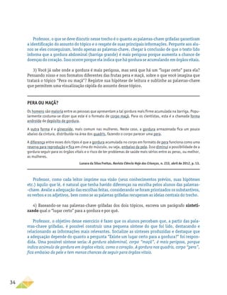 34
Professor, o que se deve discutir nesse trecho é o quanto as palavras-chave grifadas garantiram
a identificação do assunto do tópico e o resgate de suas principais informações. Pergunte aos alu-
nos se eles conseguiram, lendo apenas as palavras-chave, chegar à conclusão de que o texto lido
informa que a gordura abdominal (barriga grande) é mais perigosa porque aumenta a chance de
doenças do coração. Isso ocorre porque ela indica que há gordura se acumulando em órgãos vitais.
3) Você já sabe onde a gordura é mais perigosa, mas será que há um “lugar certo” para ela?
Pensando nisso e nos formatos diferentes das frutas pera e maçã, sobre o que você imagina que
tratará o tópico “Pera ou maçã”? Registre sua hipótese de leitura e sublinhe as palavras-chave
que permitem uma visualização rápida do assunto desse tópico.
Professor, como cada leitor imprime sua visão (seus conhecimentos prévios, suas hipóteses
etc.) àquilo que lê, é natural que tenha havido diferenças na escolha pelos alunos das palavras-
-chave. Avalie a adequação das escolhas feitas, considerando se foram priorizados os substantivos,
os verbos e os adjetivos, bem como se as palavras grifadas recuperam as ideias centrais do trecho.
4) Baseando-se nas palavras-chave grifadas dos dois tópicos, escreva um parágrafo sinteti-
zando qual o “lugar certo” para a gordura e por quê.
Professor, o objetivo desse exercício é fazer que os alunos percebam que, a partir das pala-
vras-chave grifadas, é possível construir uma pequena síntese do que foi lido, destacando e
relacionando as informações mais relevantes. Socialize as sínteses produzidas e destaque que
a adequação depende do quanto a pergunta “Existe um lugar certo para a gordura?” foi respon-
dida. Uma possível síntese seria: A gordura abdominal, corpo “maçã”, é mais perigosa, porque
indica acúmulo de gordura em órgãos vitais, como o coração. A gordura nos quadris, corpo “pera”,
fica embaixo da pele e tem menos chances de seguir para órgãos vitais.
Pera ou maçã?
Os homens são maioria entre as pessoas que apresentam a tal gordura mais firme acumulada na barriga. Popu-
larmente costuma-se dizer que este é o formato de corpo maçã. Para os cientistas, esta é a chamada forma
androide de depósito de gordura.
A outra forma é a ginecoide, mais comum nas mulheres. Neste caso, a gordura armazenada fica um pouco
abaixo da cintura, distribuída na área dos quadris, fazendo o corpo parecer uma pera.
A diferença entre esses dois tipos é que a gordura acumulada no corpo em formato de pera funciona como uma
reserva para reprodução e fica em cima do músculo, ou seja, embaixo da pele. Isso diminui a possibilidade de a
gordura seguir para os órgãos vitais e o risco de ter problemas de saúde mais sérios entre as peras, ou melhor,
as mulheres.
Lunara da Silva Freitas. Revista Ciência Hoje das Crianças, n. 233, abril de 2012, p. 13.
 