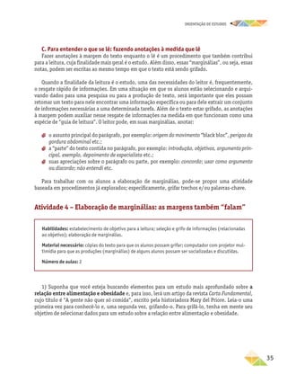 oRIENTAÇÃO DE ESTUDOS
	35
C. Para entender o que se lê: fazendo anotações à medida que lê
Fazer anotações à margem do texto enquanto o lê é um procedimento que também contribui
para a leitura, cuja finalidade mais geral é o estudo. Além disso, essas “marginálias”, ou seja, essas
notas, podem ser escritas ao mesmo tempo em que o texto está sendo grifado.
Quando a finalidade da leitura é o estudo, uma das necessidades do leitor é, frequentemente,
o resgate rápido de informações. Em uma situação em que os alunos estão selecionando e arqui-
vando dados para uma pesquisa ou para a produção de texto, será importante que eles possam
retomar um texto para nele encontrar uma informação específica ou para dele extrair um conjunto
de informações necessárias a uma determinada tarefa. Além de o texto estar grifado, as anotações
à margem podem auxiliar nesse resgate de informações na medida em que funcionam como uma
espécie de “guia de leitura”. O leitor pode, em suas marginálias, anotar:
aa o assunto principal do parágrafo, por exemplo: origem do movimento “black bloc”, perigos da
gordura abdominal etc.;
aa a “parte” do texto contida no parágrafo, por exemplo: introdução, objetivos, argumento prin-
cipal, exemplo, depoimento de especialista etc.;
aa suas apreciações sobre o parágrafo ou parte, por exemplo: concordo; usar como argumento
ou discordo; não entendi etc.
Para trabalhar com os alunos a elaboração de marginálias, pode-se propor uma atividade
basea­da em procedimentos já explorados; especificamente, grifar trechos e/ou palavras-chave.
Atividade 4 – Elaboração de marginálias: as margens também “falam”
Habilidades: estabelecimento de objetivo para a leitura; seleção e grifo de informações (relacionadas
ao objetivo); elaboração de marginálias.
Material necessário: cópias do texto para que os alunos possam grifar; computador com projetor mul-
timídia para que as produções (marginálias) de alguns alunos possam ser socializadas e discutidas.
Número de aulas: 2
1) Suponha que você esteja buscando elementos para um estudo mais aprofundado sobre a
relação entre alimentação e obesidade e, para isso, lerá um artigo da revista Carta Fundamental,
cujo título é “A gente não quer só comida”, escrito pela historiadora Mary del Priore. Leia-o uma
primeira vez para conhecê-lo e, uma segunda vez, grifando-o. Para grifá-lo, tenha em mente seu
objetivo de selecionar dados para um estudo sobre a relação entre alimentação e obesidade.
 