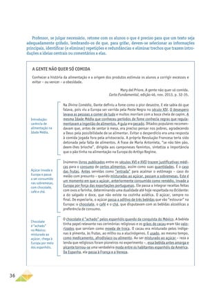36
Professor, se julgar necessário, retome com os alunos o que é preciso para que um texto seja
adequadamente grifado, lembrando-os de que, para grifar, devem-se selecionar as informações
principais, identificar (e eliminar) repetições e redundâncias e eliminar trechos que trazem intro-
duções a ideias centrais ou comentários a elas.
A gente não quer só comida
Conhecer a história da alimentação e a origem dos produtos estimula os alunos a corrigir excessos e
evitar – ou vencer – a obesidade.
Mary del Priore. A gente não quer só comida.
Carta Fundamental, edição 46, nov. 2013, p. 32-35.
Na Divina Comédia, Dante definiu a fome como o pior desastre. E ele sabia do que
falava, pois viu a Europa ser varrida pela Peste Negra no século XIV. O desespero
levava as pessoas a comer de tudo e muitos morriam com a boca cheia de capim. A
mesma Idade Média que conheceu períodos de fome conhecia regras que regula-
mentavam a ingestão de alimentos. A gula era pecado. Ditados populares recomen-
davam que, antes de sentar à mesa, era preciso pensar nos pobres, agradecendo
a Deus pela possibilidade de se alimentar. Evitar o desperdício era uma resposta
à comida jogada fora pela aristocracia. A própria Revolução Francesa teria sido
detonada pela falta de alimentos. A frase de Maria Antonieta, “se não têm pão,
deem-lhes brioche”, dirigida aos camponeses famintos, sintetiza a importância
que o pão tinha na alimentação na Europa do Antigo Regime.
Inúmeros livros publicados entre os séculos XVI e XVII trazem justificativas médi-
cas para o consumo de certos alimentos, assim como suas quantidades. É o caso
das frutas. Antes servidas como “entrada” para acalmar o estômago – caso do
melão com presunto – quando misturadas ao açúcar, passam a sobremesas. Este é
um momento em que o açúcar, anteriormente consumido como remédio, invade a
Europa por força das exportações portuguesas. Ele passa a integrar receitas feitas
com ovos e farinha, determinando uma dualidade até hoje respeitada no Ocidente:
a do salgado e doce, que não existe na cozinha asiática. O açúcar, sempre no
final. De especiaria, o açúcar passa a aditivo de três bebidas que vão “estourar” na
Europa: o chocolate, o café e o chá, que disputavam com as bebidas alcoólicas a
preferência de consumo.
O chocolate é “achado” pelos espanhóis quando da conquista do México. A bebida
tinha papel relevante nas cerimônias religiosas e os grãos de cacau eram tão valo-
rizados que serviam como moeda de troca. O cacau era misturado pelos indíge-
nas à pimenta, às frutas, ao milho ou a alucinógenos. E usado, ao mesmo tempo,
como medicamento, afrodisíaco ou alimento. Ao ser misturado ao açúcar – reza a
lenda que religiosos foram pioneiros no experimento –, essa bebida antes amarga e
picante tornou-se uma verdadeira moda entre os habitantes espanhóis da América.
Da Espanha, ela passa à França e a Veneza.
Introdução:
carência de
alimentação na
Idade Média.
Açúcar invade a
Europa e passa
a ser consumido
nas sobremesas,
com chocolate,
café e chá.
Chocolate
é “achado”
no México;
misturado ao
açúcar, chega à
Europa por meio
dos espanhóis.
 