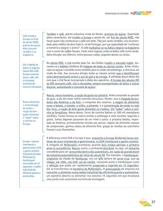 oRIENTAÇÃO DE ESTUDOS
	37
Também o café, planta arbustiva vinda do Iêmen, precisou do açúcar. Exportado
pelos venezianos, ele invadiu a Europa a ponto de, em fins do século XVIII, não
haver quem não conhecesse o café com leite. Tido por santo remédio, era recomen-
dado pelo médico de dom João V, rei de Portugal, por sua capacidade de “confortar
a memória e alegrar o ânimo”. O café multiplica-se na Itália e depois na Inglaterra
com o nome de coffee-houses. Estes eram lugares onde se bebia café numa verda-
deira liturgia: em silêncio, entre pessoas cultas, jogando damas ou cartas.
No século XVII, o chá trazido pela Cia. das Índias invadiu o mercado inglês, tor-
nando-se a bebida cotidiana de ingleses de todas as classes sociais. Antes mistu-
rado ao açúcar e vendido como remédio para os males de estômago, o chá virou um
modo de vida. Seu consumo atingiu todas as classes sociais que o identificavam
como desintoxicante contra o uso do gim e da cerveja. A utilidade desse efeito fez
com que o chá fosse incorporado à dieta dos operários. A Europa dos séculos XVI
ao XIX consumiu café, chá e chocolates sempre acompanhados de bolos e outras
doçuras, aumentando o consumo de açúcar.
Nascia, nesse momento, a noção de gosto na culinária. Antes associado ao pecado
da gula, o ato de comer sofria controle minucioso. Porém, com a chegada de pro-
dutos das Américas e da Ásia, a conquista dos oceanos, a viagem de alimentos
como a batata, o tomate, o milho, a pimenta, e a concentração de renda na mão
dos ricos, a noção de bom gosto alimentar se irradiou. Um “saber” sobre a cozi-
nha se formalizou. Nessa época, livros de cozinha batiam os 300 mil exemplares
vendidos. Comer tornou-se menos encher o estômago e mais escolher segundo o
gosto. Certos legumes passaram de um nível a outro: a prosaica batata, impor-
tada da América, primeiramente servida aos porcos, depois de alimentar massas
de camponeses, ganhou status de alimento fino, graças às receitas do cozinheiro
francês Louis Parmentier.
A diferença entre EUA e Europa é que, enquanto a Europa Ocidental levou cen-
tenas de anos inventando a gastronomia, os EUA inventaram a gastro-anomia.
A chegada do McDonald’s aconteceu quando dois irmãos abriram o primeiro
drive-in na Califórnia. Nascia, assim, o conhecido fast-food, ou seja, um alimento
concebido para ser consumido dentro dos automóveis, em razão do grande boom
da indústria automobilística do início do século XX. Por exemplo, o hambúrguer,
originário da cidade de Hamburgo, era um bife tártaro de carne crua, que ao
chegar, em 1904, nos EUA, vai ser cozido, nascendo assim o hambúrguer como
a refeição que podia ser rapidamente preparada e ingerida em 15 segundos.
Ele se transformou na bandeira do McDonald’s. A preocupação da empresa era
converter o alimento numa cadeia industrial tão eficiente quanto a automotiva:
um operário deveria se alimentar nos mesmos 15 segundos em que encaixava
uma porta num automóvel na linha de montagem.
Café invade a
Europa no final
do século XVIII;
precisa de açúcar.
Alto consumo
na Itália e na
Inglaterra.
Chá = bebida de
todos os ingleses.
Século XVI a XIX:
Europa consome
doces, café, chá
e chocolate,
aumentando
consumo de açúcar.
Novos alimentos
+ concentração
de renda =
noção de bom
gosto alimentar
e “saber” sobre
a cozinha na
Europa.
Europa = séculos
inventando a
gastronomia x EUA
= gastro-anomia.
Fast‑foods (Irmãos
McDonald’s):
hambúrguer
consumido em 15
segundos = cadeia
industrial tão
eficiente quanto a
automotiva.
 