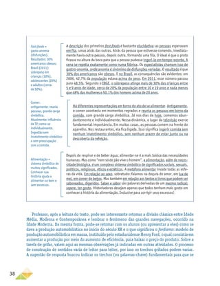 38
A descrição dos primeiros fast-foods é bastante elucidativa: as pessoas esperavam
em fila, umas atrás das outras. Atrás da pessoa que estivesse comendo, imediata-
mente havia outra pessoa, depois outra, formando uma fila. O ideal é que o prato
ficasse na altura da boca para que a pessoa pudesse ingeri-lo em tempo recorde. A
cena se repetia exatamente como numa fábrica. Os especialistas chamam isso de
gastro-anomia, onde anomia é sinônimo de disfunções variadas. O resultado é que
30% dos americanos são obesos. E no Brasil, as consequências são evidentes: em
2006, 42,7% da população estava acima do peso. Em 2011, esse número passou
para 48,5%. Segundo o IBGE, o sobrepeso atinge mais de 30% das crianças entre
5 e 9 anos de idade, cerca de 20% da população entre 10 e 19 anos e nada menos
que 48% das mulheres e 50,1% dos homens acima de 20 anos.
Há diferentes representações em torno do ato de se alimentar. Antigamente,
o comer acontecia em momentos regrados e reunia as pessoas em torno da
comida, com grande carga simbólica. Já nos dias de hoje, comemos abun-
dantemente e individualmente. Nessa dinâmica, o lugar da televisão exerce
fundamental importância. Em muitas casas, as pessoas comem na frente do
aparelho. Nos restaurantes, ela fica ligada. Isso significa ingerir comida sem
nenhum investimento simbólico, sem nenhum prazer de estar junto ou na
descoberta da refeição.
Depois de respirar e de beber água, alimentar-se é a mais básica das necessidades
humanas. Mas como “nem só de pão vive o homem”, a alimentação, além de neces-
sidade biológica, é um complexo sistema simbólico de significados sociais, sexuais,
políticos, religiosos, éticos e estéticos. A metáfora alimentar invade todas as esfe-
ras da vida. Em relação ao sexo, sobretudo: falamos na doçura do amor, em lua de
mel, em comer de beijos. Mas também em relação aos textos e livros que podem ser
saboreados, digeridos. Saber e sabor são palavras derivadas de um mesmo radical:
sapere, ter gosto. Historiadores desejam apenas que todos tenham mais gosto em
conhecer a história da alimentação. Inclusive para corrigir seus excessos!
Fast-foods =
gasto-anomia
(disfunções).
Resultados: 30%
americanos obesos;
Brasil (2011):
sobrepeso em
crianças (30%),
adolescentes (20%)
e adultos (cerca
de 50%).
Comer:
antigamente: reunia
pessoas, grande carga
simbólica.
Atualmente: influência
da TV; come-se
individualmente.
Ingestão sem
investimento simbólico
e sem preocupação
com a comida.
Alimentação =
sistema simbólico de
muitos significados.
Conhecer sua
história ajuda a
alimentar-se bem e
sem excessos.
Professor, após a leitura do texto, pode ser interessante retomar a divisão clássica entre Idade
Média, Moderna e Contemporânea e lembrar o fenômeno das grandes navegações, ocorrido na
Idade Moderna. Da mesma forma, pode-se retomar com os alunos (ou apresentar a eles) como se
dava a produção automobilística no início do século XX e o que significou o fordismo: modelo de
produção automobilística em massa, instituído pelo estadunidense Henry Ford, o qual consistia em
aumentar a produção por meio do aumento de eficiência, para baixar o preço do produto. Sobre a
tarefa de grifar, valem aqui as mesmas observações já indicadas em outras atividades. O processo
de construção de sentidos varia de leitor para leitor, por isso os trechos grifados podem variar.
A sugestão de resposta buscou indicar os trechos (ou palavras-chave) fundamentais para que se
 