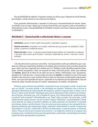 oRIENTAÇÃO DE ESTUDOS
	41
Uma possibilidade de explorar o esquema é propor aos alunos que o refaçam em outro formato,
por exemplo, usando chaves ou uma estrutura em tópicos.
Como apontado anteriormente, o esquema é a base para o encaminhamento do resumo. Assim,
no trabalho com um texto, depois que os alunos tiverem feito seu esquema, pode-se encaminhar a
elaboração do resumo. Uma possibilidade de atividade, tomando como base o esquema apresentado,
é a Atividade 5.
Atividade 5 – Sumarizando e articulando ideias: o resumo
Habilidades: resumir um texto a partir de seus grifos, marginálias e esquema.
Material necessário: computador com projetor multimídia para que possam ser projetados o texto
grifado, o esquema e o modelo de resumo.
Número de aulas: 3 aulas – 1 aula para a apresentação do texto grifado, com marginálias, do esquema
e discussão sobre o plano geral do texto; 1 aula para a elaboração do resumo; 1 aula para a (auto)
avaliação.
1) A esta altura de seu percurso como leitor, você já aprendeu muitos procedimentos que o aju-
dam a ler. Sabe que é importante estabelecer um objetivo para sua leitura, bem como fazer perguntas
para o texto que lerá e respondê-las à medida que o lê. Também já sabe identificar palavras-chave,
grifar, elaborar marginálias e fazer um esquema do texto. Você está pronto, então, para elaborar
um resumo. Apesar de se tratar de um texto em que as “ideias” (informações, tese, argumentos,
exemplos etc.) não são suas, o resumo exige certo grau de autoria, na medida em que é você quem
decidirá o que vai incluir, o que vai deixar de fora e como vai relacionar as informações selecionadas.
Então, use o que você aprendeu até agora e, baseando-se no esquema que foi apresentado, faça um
resumo do artigo “A gente não quer só comida”, empregando, no máximo, 250 palavras.
Professor, para conduzir esta atividade, recomenda-se que você projete o artigo “A gente não
quer só comida”, na versão grifada e com anotações nas margens. Relembre com os alunos as
principais informações de cada parágrafo. Na sequência, projete o esquema feito e retome com os
alunos o “plano geral do texto” empregado pela autora: informações sobre a história da alimenta-
ção na Europa, mostrando que, com a chegada do açúcar, foi-se desenvolvendo, gradativamente,
a noção de “gosto culinário” e formalizando-se um “saber” sobre a cozinha. Por outro lado, os EUA
desenvolveram a gastro-anomia, em que “anomia” implica “disfunções”: a produtividade e o baixo
custo advindos da cadeia automotiva refletidos na cadeia alimentar dos fast-foods. O resultado
são crianças, jovens e adultos obesos. O ato de comer que reunia pessoas e era carregado de sim-
bolismos substituído pela alimentação rápida, individual e desinvestida de sentido. A aposta dos
historiadores é a de que, conhecendo a história da alimentação, as pessoas possam se alimentar
melhor. Peça aos alunos que escrevam seus resumos e, na sequência, oriente-os a comparar suas
produções com o modelo de resumo que você apresentará, conduzindo a autoavaliação dos alunos
a partir dos itens apresentados na questão 2.
 