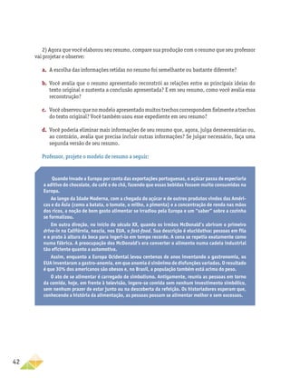 42
2) Agora que você elaborou seu resumo, compare sua produção com o resumo que seu professor
vai projetar e observe:
a.	 A escolha das informações retidas no resumo foi semelhante ou bastante diferente?
b.	 Você avalia que o resumo apresentado reconstrói as relações entre as principais ideias do
texto original e sustenta a conclusão apresentada? E em seu resumo, como você avalia essa
reconstrução?
c.	 Você observou que no modelo apresentado muitos trechos correspondem fielmente a trechos
do texto original? Você também usou esse expediente em seu resumo?
d.	 Você poderia eliminar mais informações de seu resumo que, agora, julga desnecessárias ou,
ao contrário, avalia que precisa incluir outras informações? Se julgar necessário, faça uma
segunda versão de seu resumo.
Professor, projete o modelo de resumo a seguir:
Quando invade a Europa por conta das exportações portuguesas, o açúcar passa de especiaria
a aditivo do chocolate, do café e do chá, fazendo que essas bebidas fossem muito consumidas na
Europa.
Ao longo da Idade Moderna, com a chegada do açúcar e de outros produtos vindos das Améri-
cas e da Ásia (como a batata, o tomate, o milho, a pimenta) e a concentração de renda nas mãos
dos ricos, a noção de bom gosto alimentar se irradiou pela Europa e um “saber” sobre a cozinha
se formalizou.
Em outra direção, no início do século XX, quando os irmãos McDonald’s abriram o primeiro
drive-in na Califórnia, nascia, nos EUA, o fast-food. Sua descrição é elucidativa: pessoas em fila
e o prato à altura da boca para ingeri-lo em tempo recorde. A cena se repetia exatamente como
numa fábrica. A preocupação dos McDonald’s era converter o alimento numa cadeia industrial
tão eficiente quanto a automotiva.
Assim, enquanto a Europa Ocidental levou centenas de anos inventando a gastronomia, os
EUA inventaram a gastro-anomia, em que anomia é sinônimo de disfunções variadas. O resultado
é que 30% dos americanos são obesos e, no Brasil, a população também está acima do peso.
O ato de se alimentar é carregado de simbolismo. Antigamente, reunia as pessoas em torno
da comida, hoje, em frente à televisão, ingere-se comida sem nenhum investimento simbólico,
sem nenhum prazer de estar junto ou na descoberta da refeição. Os historiadores esperam que,
conhecendo a história da alimentação, as pessoas possam se alimentar melhor e sem excessos.
 