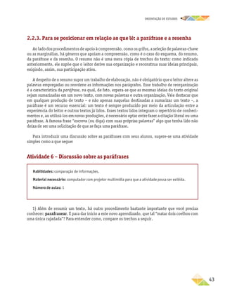 oRIENTAÇÃO DE ESTUDOS
	43
2.2.3. Para se posicionar em relação ao que lê: a paráfrase e a resenha
Ao lado dos procedimentos de apoio à compreensão, como os grifos, a seleção de palavras-chave
ou as marginálias, há gêneros que apoiam a compreensão, como é o caso do esquema, do resumo,
da paráfrase e da resenha. O resumo não é uma mera cópia de trechos do texto; como indicado
anteriormente, ele supõe que o leitor derive sua organização e reconstrua suas ideias principais,
exigindo, assim, sua participação ativa.
A despeito de o resumo supor um trabalho de elaboração, não é obrigatório que o leitor altere as
palavras empregadas ou reordene as informações nos parágrafos. Esse trabalho de reorganização
é a característica da paráfrase, na qual, de fato, espera-se que as mesmas ideias do texto original
sejam sumarizadas em um novo texto, com novas palavras e outra organização. Vale destacar que
em qualquer produção de texto – e não apenas naquelas destinadas a sumarizar um texto –, a
paráfrase é um recurso essencial: um texto é sempre produzido por meio da articulação entre a
experiência do leitor e outros textos já lidos. Esses textos lidos integram o repertório de conheci-
mentos e, ao utilizá-los em novas produções, é necessário optar entre fazer a citação literal ou uma
paráfrase. A famosa frase “escreva (ou diga) com suas próprias palavras” algo que tenha lido não
deixa de ser uma solicitação de que se faça uma paráfrase.
Para introduzir uma discussão sobre as paráfrases com seus alunos, sugere-se uma atividade
simples como a que segue:
Atividade 6 – Discussão sobre as paráfrases
Habilidades: comparação de informações.
Material necessário: computador com projetor multimídia para que a atividade possa ser exibida.
Número de aulas: 1
1) Além de resumir um texto, há outro procedimento bastante importante que você precisa
conhecer: parafrasear. E para dar início a este novo aprendizado, que tal “matar dois coelhos com
uma única cajadada”? Para entender como, compare os trechos a seguir.
 