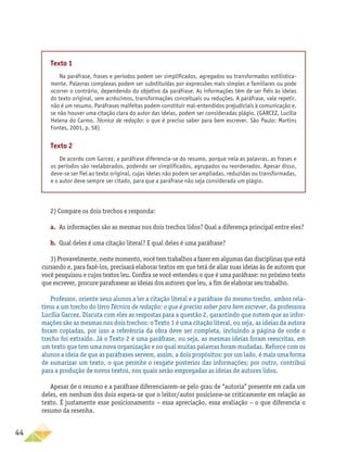 44
Texto 1
Na paráfrase, frases e períodos podem ser simplificados, agregados ou transformados estilistica-
mente. Palavras complexas podem ser substituídas por expressões mais simples e familiares ou pode
ocorrer o contrário, dependendo do objetivo da paráfrase. As informações têm de ser fiéis às ideias
do texto original, sem acréscimos, transformações conceituais ou reduções. A paráfrase, vale repetir,
não é um resumo. Paráfrases malfeitas podem constituir mal-entendidos prejudiciais à comunicação e,
se não houver uma citação clara do autor das ideias, podem ser consideradas plágio. (GARCEZ, Lucília
Helena do Carmo. Técnica de redação: o que é preciso saber para bem escrever. São Paulo: Martins
Fontes, 2001, p. 58)
Texto 2
De acordo com Garcez, a paráfrase diferencia-se do resumo, porque nela as palavras, as frases e
os períodos são reelaborados, podendo ser simplificados, agrupados ou reordenados. Apesar disso,
deve-se ser fiel ao texto original, cujas ideias não podem ser ampliadas, reduzidas ou transformadas,
e o autor deve sempre ser citado, para que a paráfrase não seja considerada um plágio.
2) Compare os dois trechos e responda:
a.	 As informações são as mesmas nos dois trechos lidos? Qual a diferença principal entre eles?
b.	 Qual deles é uma citação literal? E qual deles é uma paráfrase?
3) Provavelmente, neste momento, você tem trabalhos a fazer em algumas das disciplinas que está
cursando e, para fazê-los, precisará elaborar textos em que terá de aliar suas ideias às de autores que
você pesquisou e cujos textos leu. Confira se você entendeu o que é uma paráfrase: no próximo texto
que escrever, procure parafrasear as ideias dos autores que leu, a fim de elaborar seu trabalho.
Professor, oriente seus alunos a ler a citação literal e a paráfrase do mesmo trecho, ambos rela-
tivos a um trecho do livro Técnica de redação: o que é preciso saber para bem escrever, da professora
Lucília Garcez. Discuta com eles as respostas para a questão 2, garantindo que notem que as infor-
mações são as mesmas nos dois trechos: o Texto 1 é uma citação literal, ou seja, as ideias da autora
foram copiadas, por isso a referência da obra deve ser completa, incluindo a página de onde o
trecho foi extraído. Já o Texto 2 é uma paráfrase, ou seja, as mesmas ideias foram reescritas, em
um texto que tem uma nova organização e no qual muitas palavras foram mudadas. Reforce com os
alunos a ideia de que as paráfrases servem, assim, a dois propósitos: por um lado, é mais uma forma
de sumarizar um texto, o que permite o resgate posterior das informações; por outro, contribui
para a produção de novos textos, nos quais serão empregadas as ideias de autores lidos.
Apesar de o resumo e a paráfrase diferenciarem-se pelo grau de “autoria” presente em cada um
deles, em nenhum dos dois espera-se que o leitor/autor posicione-se criticamente em relação ao
texto. É justamente esse posicionamento – essa apreciação, essa avaliação – o que diferencia o
resumo da resenha.
 