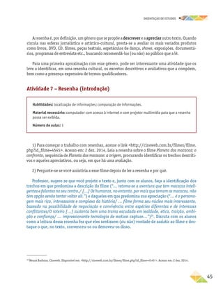 oRIENTAÇÃO DE ESTUDOS
	45
Aresenhaé,pordefinição,umgêneroquesepropõeadescrevereaapreciaroutrotexto.Quando
circula nas esferas jornalística e artístico-cultural, presta-se a avaliar os mais variados produtos
como livros, DVD, CD, filmes, peças teatrais, espetáculos de dança, shows, exposições, documentá-
rios, programas de entrevista etc., buscando recomendá-los (ou não) ao público que a lê.
Para uma primeira aproximação com esse gênero, pode ser interessante uma atividade que os
leve a identificar, em uma resenha cultural, os excertos descritivos e avaliativos que a compõem,
bem como a presença expressiva de termos qualificadores.
Atividade 7 – Resenha (introdução)
Habilidades: localização de informações; comparação de informações.
Material necessário: computador com acesso à internet e com projetor multimídia para que a resenha
possa ser exibida.
Número de aulas: 1
1) Para começar o trabalho com resenhas, acesse o link http://cineweb.com.br/filmes/filme.
php?id_filme=4545. Acesso em: 2 dez. 2014. Leia a resenha sobre o filme Planeta dos macacos: o
confronto, sequência de Planeta dos macacos: a origem, procurando identificar os trechos descriti-
vos e aqueles apreciativos, ou seja, em que há uma avaliação.
2) Pergunte-se se você assistiria a esse filme depois de ler a resenha e por quê.
Professor, sugere-se que você projete o texto e, junto com os alunos, faça a identificação dos
trechos em que predomina a descrição do filme (“... retoma-se a aventura que tem macacos inteli-
gentes e falantes no seu centro./ [...] Os humanos, no entanto, por mais que temam os macacos, não
têm opção senão tentar voltar ali.”) e daqueles em que predomina sua apreciação (“... é o persona-
gem mais rico, interessante e complexo da história/ ... filme forma seu núcleo mais interessante,
baseado na possibilidade de negociação e convivência entre espécies diferentes e de interesses
conflitantes/O roteiro [...] sustenta bem uma trama escudada em lealdade, ética, traição, ambi-
ção e confiança/ ... impressionante tecnologia de motion capture...”)20
. Discuta com os alunos
como a leitura dessa resenha fez que eles sentissem (ou não) vontade de assistir ao filme e des-
taque o que, no texto, convenceu-os ou demoveu-os disso.
20
Neusa Barbosa. Cineweb. Disponível em: http://cineweb.com.br/filmes/filme.php?id_filme=4545 . Acesso em: 2 dez. 2014.
 