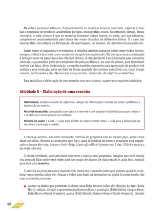 46
Na esfera escolar-acadêmica, frequentemente as resenhas buscam descrever, explicar e ava-
liar o conteúdo de produtos acadêmicos (artigos, monografias, teses, dissertações, livros). Nesse
contexto, o mais comum é que as resenhas integrem outros textos, os quais, por sua natureza,
compõem-se necessariamente pela trama das vozes oriundas de diferentes fontes. É o caso das
monografias, dos artigos de divulgação, de reportagens, de ensaios, de relatórios de pesquisa etc.
Assim como os esquemas e os resumos, a resenha também sumariza outro texto (texto escrito,
imagem,vídeo)efuncionacomoumgênerodeapoioàcompreensão.Viaderegra,essasumarização
é feita por meio da paráfrase e das citações literais. A citação literal é recomendada para conceitos
centrais, cuja precisão pode ser comprometida pela paráfrase e, no caso de vídeos, para reproduzir
trechos das falas. Além da descrição, a resenha também apresenta uma apreciação do produto sob
análise e essa avaliação pode ser feita de forma apartada dos trechos descritivos ou, como é mais
comum, entremeada a eles. Nesse caso, lança-se mão, sobretudo, de adjetivos e advérbios.
Para trabalhar a elaboração de uma resenha com seus alunos, sugere-se a seguinte atividade:
Atividade 8 – Elaboração de uma resenha
Habilidades: estabelecimento de objetivos; seleção de informações; tomada de notas; paráfrases e
elaboração de resenha.
Material necessário: computador com acesso à internet e com projetor multimídia para que o vídeo e
o modelo de resenha possam ser exibidos.
Número de aulas: 3 aulas – 1 aula para assistir ao vídeo e tomar notas; 1 aula para a elaboração da
resenha e 1 aula para a revisão.
1) Você já assistiu, em outro momento, tutorial do programa Isso eu mesmo faço, sobre como
fazer um vídeo. Retome as anotações que fez e, para se lembrar de como o programa está organi-
zado e do que ele trata, acesse o link: http://goo.gl/ndI0ct (acesso em: 2 dez. 2014) e assista a
ele mais uma vez.
2) Nesta atividade, você precisará descrever e avaliar esse programa. Imagine que você deseja
(ou precisa) falar sobre esse vídeo para um grupo de alunos de outra escola e, para isso, enviará
para eles uma resenha.
3) Assista ao programa uma segunda vez; desta vez, tomando notas que possam ajudá-lo a ela-
borar uma resenha sobre ele. Pausar o vídeo para fazer as anotações vai ajudá-lo nessa tarefa. Em
suas anotações, procure:
aa Anotar os dados que permitam elaborar uma ficha técnica sobre ele: direção de arte (Katia
Horn); edição, direção e apresentação (Gustavo Horn), produção (Beth Sielski, Caique Alvez,
Katia Horn e Nicole Gregório), pauta (Beth Sielski, Gustavo Horn e Nicole Gregório), direção
 