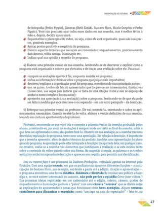 oRIENTAÇÃO DE ESTUDOS
	47
de fotografia (Pedro Pippin), Câmeras (Beth Sielski, Gustavo Horn, Nicole Gregório e Pedro
Pippin). Você não precisará usar todos esses dados em sua resenha, mas é melhor tê-los à
mão e, depois, decidir quais usará.
aa Esquematizar o plano geral do vídeo, ou seja, como ele está organizado, quais são suas par-
tes, possíveis exemplos.
aa Anotar pontos positivos e negativos do programa.
aa Elencar aspectos técnicos que mereçam ser comentados: enquadramentos, posicionamento
das câmeras, trilha sonora, iluminação etc.
aa Indicar qual sua opinião a respeito do programa.
4) Elabore uma primeira versão de sua resenha, lembrando-se de descrever e explicar como o
programa está organizado e sobre o que ele tratou e de traçar uma avaliação sobre ele. Para isso:
aa recupere as anotações que você fez, enquanto assistia ao programa;
aa inclua as informações técnicas sobre o programa que julgar mais importantes;
aa descreva/explique a organização geral do programa, mencionando suas principais partes;
aa use, se quiser, trechos da fala do apresentador que lhe pareceram interessantes, ilustrativas
(nesse caso, use aspas para indicar que se trata de uma citação literal e não se esqueça de
anotar o nome completo de seu autor);
aa apresente sua apreciação (sua avaliação) sobre o programa, lembrando-se de que ela pode
ser feita à medida que você descreve-o ou separada – em um outro parágrafo – da descrição.
5) Entregue sua primeira versão ao professor. Ele vai comentá-la, orientando-o sobre os apri-
moramentos necessários. Quando recebê-la de volta, elabore a versão definitiva de sua resenha,
levando em conta os apontamentos do professor.
Professor, recomenda-se que você leia e comente a primeira versão da resenha produzida pelos
alunos, orientando-os, por meio de anotações à margem ou de um texto ao final da resenha, sobre o
que deve ser aprimorado e como eles podem fazê-lo. Observe em sua avaliação se a resenha traz uma
descrição/explicação do programa, bem como uma apreciação. Em relação à descrição, é importante
que a resenha apresente, além de dados técnicos do produto, também uma apresentação do plano
geraldoprograma.Aapreciaçãopodeestarintegradaàdescriçãoou apartadadela; emqualquercaso,
no entanto, avalie se a resenha traz elementos que justifiquem a avaliação e se esta incidiu tanto
sobre o conteúdo do vídeo quanto sobre sua forma. Na sugestão a seguir, as palavras e os trechos
avaliativos estão incorporados à descrição e aparecem em negrito, para permitir sua identificação.
Isso eu mesmo faço é um programa da Gushorn Produções, veiculado apenas na internet pelo
Youtube. Com uma equipe enxuta, em que os profissionais assumem diferentes funções – a parti-
cipação de Gustavo Horn, por exemplo, vai desde a pauta até a edição, direção e apresentação –,
o programa encontrou uma forma didática, dinâmica e divertida de ensinar seu público a fazer
algo e, se você estiver interessado no assunto, não pode perder o episódio Como fazer vídeos?!
Das primeiras ideias registradas em um caderninho até a edição, roteiro, câmera, grades de
enquadramento e iluminação ganham o “palco” com uma câmera “nervosa” que se divide entre
as explicações do apresentador e cenas que funcionam como bons exemplos. Alguns recursos
contribuem para dinamizar a exposição, como “um tapa na cara do espectador” – leia-se, na
 