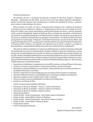 Prezado(a) professor(a),
Em dezembro de 2011, a Secretaria da Educação do Estado de São Paulo instituiu o Programa
Educação – Compromisso de São Paulo, que tem como um de seus pilares expandir e aperfeiçoar a
política de Educação Integral como estratégia para a melhoria da qualidade do ensino e, portanto,
para o avanço na aprendizagem dos alunos.
Nesse contexto, foi criado, em 2012, o Programa Ensino Integral, com o objetivo de assegurar
a formação de jovens autônomos, solidários e competentes por meio de um novo modelo de escola.
Esse novo modelo, entre outras características, prevê jornada integral aos alunos, currículo integrado,
matriz curricular diversificada, Regime de Dedicação Plena e Integral dos educadores e infraestrutura
que atenda às necessidades pedagógicas do Programa Ensino Integral. Essa estrutura visa proporcionar
aos alunos as condições necessárias para que planejem e desenvolvam o seu Projeto de Vida e se tornem
protagonistas de sua formação. O Programa, inicialmente direcionado a escolas de Ensino Médio, teve
suaprimeiraexpansãoem2013,quandopassouaatendertambémosanosfinaisdoEnsinoFundamental.
O Programa deverá continuar sua expansão nos segmentos que já atende e ampliar sua atuação na
Educação Básica, compreendendo também escolas dos anos iniciais do Ensino Fundamental.
Esta série de cadernos contempla um conjunto de publicações que se destina à formação continuada
dos profissionais que atuam no Programa Ensino Integral e também ao apoio dos adolescentes e jovens
embuscadeumaaprendizagembem-sucedida.Oscadernosoraapresentadostêmumduploobjetivo:por
umlado,destacarestratégiasmetodológicasquepossamapoiarprofessoresealunosnodesenvolvimento
doProtagonismoJuvenilemtodosostemposeespaçosdaescoladoProgramaEnsinoIntegral;poroutro,
apoiarodesenvolvimentodoscomponentescurricularesdaParteDiversificada.Espera-se,dessamaneira,
contribuir para que os estudantes possam:
•	 Desenvolver as habilidades e competências do século XXI, previstas nos Quatro Pilares da Educação;
•	 Construir e incorporar conhecimentos e valores que permitam a tomada de decisão;
•	 Desenvolver a responsabilidade por suas escolhas, compreendendo que as escolhas que fazem na
atualidade influenciam o seu futuro;
•	 Perceber a importância da escolaridade para que seus planos futuros possam ser realizados;
•	 Vislumbrar diferentes cenários e possibilidades para sua formação acadêmica e profissional;
•	 Aprender a projetar e traçar caminhos entre o hoje e o amanhã;
•	 Colocar em prática todas as possibilidades de vivência do Protagonismo;
•	 Construir o seu Projeto de Vida.
A série é composta pelas seguintes publicações:
•	 Introdução ao Mundo do Trabalho – Volume 1: Caderno do Professor
•	 Introdução ao Mundo do Trabalho – Volume 2: Caderno do Professor
•	 Introdução ao Mundo do Trabalho: Caderno do Aluno
•	 Preparação Acadêmica
•	 Projeto de Vida – Ensino Fundamental – Anos Finais: Caderno do Professor
•	 Projeto de Vida – Ensino Médio: Caderno do Professor
•	 Projeto de Vida – Ensino Fundamental – Anos Finais: Caderno do Aluno
•	 Projeto de Vida – Ensino Médio: Caderno do Aluno
•	 Protagonismo Juvenil
•	 Tutoria e Orientação de Estudos
Bom trabalho!
Equipe do Programa Ensino Integral
 