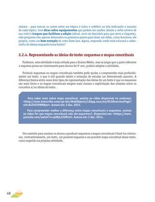 48
câmera – para marcar os cortes entre um tópico e outro e créditos na tela indicando o assunto
de cada tópico. Com dicas sobre equipamentos que podem ser usados (desde a velha câmera de
sua mãe) e truques que facilitam a edição (afinal, você vai descobrir para que serve a claquete),
este programa não apenas demonstra os primeiros passos para fazer um vídeo, como funciona, ele
próprio, como um bom exemplo de como fazer isso. Agora, responda: onde você colocará o cader-
ninho de ideias enquanto toma banho?
2.2.4. Representando as ideias do texto: esquemas e mapas conceituais
Professor, esta atividade é mais voltada para o Ensino Médio, mas se julgar que a parte referente
a esquema possa ser interessante para alunos do 9o
ano, poderá adaptar a atividade.
Produzir esquemas ou mapas conceituais também pode ajudar a compreender mais profunda-
mente um texto, o que é útil quando existe a intenção de estudar um determinado assunto. A
diferença básica entre esses dois tipos de representação das ideias de um texto é que os esquemas
são mais livres e os mapas conceituais exigem mais clareza e explicitação das relações entre os
conceitos e/ou ideias do texto.
Para saber mais sobre mapa conceitual, assista ao vídeo disponível no endereço:
http://www.livescribe.com/cgi-bin/WebObjects/LDApp.woa/wa/MLSOverviewPage?
sid=8x2hV20WRBpv. Acesso em: 2 dez. 2014.
Para compreender melhor a diferença entre mapas conceituais e esquemas, assista
ao vídeo Por que mapas conceituais não são esquemas?, disponível em: https://www.
youtube.com/watch?v=upWyLt3UR2w. Acesso em: 2 dez. 2014.
Um caminho para ensinar os alunos a produzir esquemas e mapas conceituais é fazê-los relacio-
nar, contrastivamente, um texto, um possível esquema e um possível mapa conceitual desse texto,
como sugerido na próxima atividade.
 