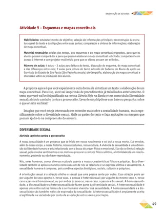 oRIENTAÇÃO DE ESTUDOS
	49
Atividade 9 – Esquemas e mapas conceituais
Habilidades: estabelecimento de objetivo; seleção de informações principais; reconstrução da estru-
tura geral do texto e das ligações entre suas partes; comparação e síntese de informações; elaboração
de mapa conceitual.
Material necessário: cópias dos textos, dos esquemas e do mapa conceitual propostos, para que os
alunos possam compará-los e para que possam elaborar o mapa conceitual solicitado; computador com
acesso à internet e com projetor multimídia para que os vídeos possam ser exibidos.
Número de aulas: 4 aulas – 2 aulas para leitura do texto, discussão do esquema, do mapa conceitual
e das diferenças entre eles; 2 aulas para leitura do texto extraído do Caderno do Aluno de apoio ao
Currículo do Estado de São Paulo (São Paulo faz escola) de Geografia, elaboração do mapa conceitual e
discussão sobre as produções dos alunos.
A proposta agora é que você experimente outra forma de sintetizar um texto: a elaboração de um
mapa conceitual. Para isso, você vai lançar mão de procedimentos já trabalhados anteriormente. O
texto que você vai ler foi publicado na revista Ciência Hoje na Escola e tem como título Diversidade
sexual: abrindo caminho contra o preconceito. Levante uma hipótese com base na pergunta: sobre
o que o texto vai falar?
Imagine que você esteja interessado em entender mais sobre a sexualidade humana, mais espe-
cificamente sobre a diversidade sexual. Grife as partes do texto e faça anotações na margem que
possam ajudá-lo na compreensão do assunto.
Diversidade Sexual
Abrindo caminho contra o preconceito
A nossa sexualidade é um processo que se inicia em nosso nascimento e vai até a nossa morte. Ela envolve,
além do nosso corpo, a nossa história, nossos costumes, nossa cultura. A vivência da sexualidade é uma dimen-
são da liberdade humana e está relacionada com a busca do prazer físico e emocional. Ela não se limita à relação
sexual, pois envolve sentimentos e nos motiva a procurar o contato físico e afetivo, a intimidade de um relacio-
namento, podendo ou não haver reprodução.
Nós, seres humanos, somos diversos e plurais quanto a nossas características físicas e psíquicas. Essa diver-
sidade também se aplica à maneira como cada um de nós se relaciona e se expressa afetiva e sexualmente. A
sexualidade humana é complexa, pois combina aspectos biológicos, sociais, culturais e psíquicos.
A orientação sexual é a atração afetiva e sexual que uma pessoa sente por outra. Essa atração pode ser
por alguém do sexo oposto e, nesse caso, a pessoa é heterossexual; por alguém do mesmo sexo e, nesse
caso a pessoa é homossexual; ou por ambos os sexos e, nesse caso, a pessoa é bissexual. A homossexuali-
dade, a bissexualidade e a heterossexualidade fazem parte da diversidade sexual. A heterossexualidade é
apenas uma entre outras formas de o ser humano vivenciar sua sexualidade. A homossexualidade e a bis-
sexualidade são também meios de expressão da sexualidade. A heterossexualidade é amplamente aceita
e legitimada na sociedade por conta da associação entre sexo e procriação.
 