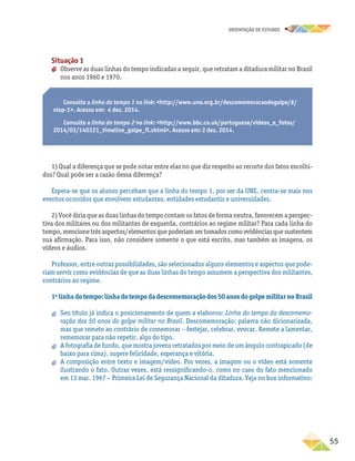 oRIENTAÇÃO DE ESTUDOS
	55
Situação 1
aa Observe as duas linhas do tempo indicadas a seguir, que retratam a ditadura militar no Brasil
nos anos 1960 e 1970.
Consulte a linha do tempo 1 no link: http://www.une.org.br/descomemoracaodogolpe/#/
step-1. Acesso em: 4 dez. 2014.
Consulte a linha do tempo 2 no link: http://www.bbc.co.uk/portuguese/videos_e_fotos/
2014/03/140321_timeline_golpe_fl.shtml. Acesso em: 2 dez. 2014.
1) Qual a diferença que se pode notar entre elas no que diz respeito ao recorte dos fatos escolhi-
dos? Qual pode ser a razão dessa diferença?
Espera-se que os alunos percebam que a linha do tempo 1, por ser da UNE, centra-se mais nos
eventos ocorridos que envolvem estudantes, entidades estudantis e universidades.
2) Você diria que as duas linhas do tempo contam os fatos de forma neutra, favorecem a perspec-
tiva dos militares ou dos militantes de esquerda, contrários ao regime militar? Para cada linha do
tempo, mencione três aspectos/elementos que poderiam ser tomados como evidências que sustentem
sua afirmação. Para isso, não considere somente o que está escrito, mas também as imagens, os
vídeos e áudios.
Professor, entre outras possibilidades, são selecionados alguns elementos e aspectos que pode-
riam servir como evidências de que as duas linhas do tempo assumem a perspectiva dos militantes,
contrários ao regime.
1a
linha do tempo: linha do tempo da descomemoração dos 50 anos do golpe militar no Brasil
aa Seu título já indica o posicionamento de quem a elaborou: Linha do tempo da descomemo-
ração dos 50 anos do golpe militar no Brasil. Descomemoração: palavra não dicionarizada,
mas que remete ao contrário de comemorar – festejar, celebrar, evocar. Remete a lamentar,
rememorar para não repetir, algo do tipo.
aa A fotografia de fundo, que mostra jovens retratados por meio de um ângulo contrapicado (de
baixo para cima), sugere felicidade, esperança e vitória.
aa A composição entre texto e imagem/vídeo. Por vezes, a imagem ou o vídeo está somente
ilustrando o fato. Outras vezes, está ressignificando-o, como no caso do fato mencionado
em 13 mar. 1967 – Primeira Lei de Segurança Nacional da ditadura. Veja no box informativo:
 