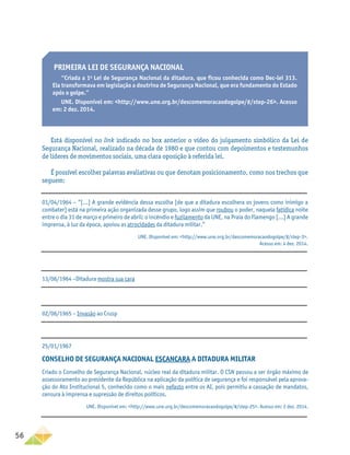 56
PRIMEIRA LEI DE SEGURANÇA NACIONAL
“Criada a 1a
Lei de Segurança Nacional da ditadura, que ficou conhecida como Dec-lei 313.
Ela transformava em legislação a doutrina de Segurança Nacional, que era fundamento do Estado
após o golpe.”
UNE. Disponível em: http://www.une.org.br/descomemoracaodogolpe/#/step-26. Acesso
em: 2 dez. 2014.
Está disponível no link indicado no box anterior o vídeo do julgamento simbólico da Lei de
Segurança Nacional, realizado na década de 1980 e que contou com depoimentos e testemunhos
de líderes de movimentos sociais, uma clara oposição à referida lei.
É possível escolher palavras avaliativas ou que denotam posicionamento, como nos trechos que
seguem:
01/04/1964 – “[...] A grande evidência dessa escolha [de que a ditadura escolhera os jovens como inimigo a
combater] está na primeira ação organizada desse grupo, logo assim que roubou o poder, naquela fatídica noite
entre o dia 31 de março e primeiro de abril: o incêndio e fuzilamento da UNE, na Praia do Flamengo [...] A grande
imprensa, à luz da época, apoiou as atrocidades da ditadura militar.”
UNE. Disponível em: http://www.une.org.br/descomemoracaodogolpe/#/step-3.
Acesso em: 4 dez. 2014.
13/06/1964 –Ditadura mostra sua cara
02/06/1965 – Invasão ao Crusp
25/01/1967
CONSELHO DE SEGURANÇA NACIONAL ESCANCARA A DITADURA MILITAR
Criado o Conselho de Segurança Nacional, núcleo real da ditadura militar. O CSN passou a ser órgão máximo de
assessoramento ao presidente da República na aplicação da política de segurança e foi responsável pela aprova-
ção do Ato Institucional 5, conhecido como o mais nefasto entre os AI, pois permitiu a cassação de mandatos,
censura à imprensa e supressão de direitos políticos.
UNE. Disponível em: http://www.une.org.br/descomemoracaodogolpe/#/step-25. Acesso em: 2 dez. 2014.
 