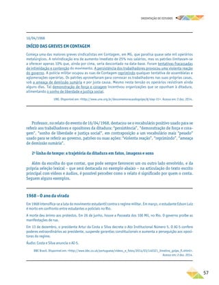 oRIENTAÇÃO DE ESTUDOS
	57
Professor, no relato do evento de 16/04/1968, destacou-se o vocabulário positivo usado para se
referir aos trabalhadores e opositores da ditadura: “persistência”, “demonstração de força e cora-
gem”, “sonho de liberdade e justiça social”, em contraposição a um vocabulário mais “pesado”
usado para se referir ao governo, patrões ou suas ações: “violenta reação”, “reprimindo”, “ameaça
de demissão sumária”.
2a
linha do tempo: a trajetória da ditadura em fatos, imagens e sons
Além da escolha do que contar, que pode sempre favorecer um ou outro lado envolvido, e da
própria seleção lexical – que será destacada no exemplo abaixo – na articulação do texto escrito
principal com vídeos e áudios, é possível perceber como o relato é significado por quem o conta.
Seguem alguns exemplos.
16/04/1968
INÍCIO DAS GREVES EM CONTAGEM
Começa uma das maiores greves sindicalistas em Contagem, em MG, que paralisa quase sete mil operários
metalúrgicos. A reivindicação era de aumento imediato de 25% nos salários, mas os patrões limitavam-se
a oferecer apenas 10% que, ainda por cima, seria descontado na data-base. Foram tentativas fracassadas
de intimidação e contenção do movimento. A persistência dos trabalhadores provocou uma violenta reação
do governo. A polícia militar ocupou as ruas de Contagem reprimindo qualquer tentativa de assembleias e
aglomerações operárias. Os patrões aproveitaram para convocar os trabalhadores nas suas próprias casas,
sob a ameaça de demissão sumária e por justa causa. Mesmo nesta tensão os operários resistiram ainda
alguns dias. Tal demonstração de força e coragem incentivou organizações que se opunham à ditadura,
alimentando o sonho de liberdade e justiça social.
UNE. Disponível em: http://www.une.org.br/descomemoracaodogolpe/#/step-31. Acesso em: 2 dez. 2014.
1968 - O ano da virada
Em 1968 intensifica-se a luta do movimento estudantil contra o regime militar. Em março, o estudante Edson Luiz
é morto em confronto entre estudantes e policiais no Rio.
A morte deu ânimo aos protestos. Em 26 de junho, houve a Passeata dos 100 Mil, no Rio. O governo proíbe as
manifestações de rua.
Em 13 de dezembro, o presidente Artur da Costa e Silva decreta o Ato Institucional Número 5. O AI-5 confere
poderes extraordinários ao presidente, suspende garantias constitucionais e aumenta a perseguição aos oposi-
tores do regime.
Áudio: Costa e Silva anuncia o AI-5.
BBC Brasil. Disponível em: http://www.bbc.co.uk/portuguese/videos_e_fotos/2014/03/140321_timeline_golpe_fl.shtml.
Acesso em: 2 dez. 2014.
 
