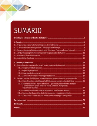 Orientações sobre os conteúdos do Caderno.................................................................5
1. Tutoria................................................................................................................6
1.1. O que se espera da Tutoria no Programa Ensino Integral .............................................6
1.2. A escuta ativa e sua relação com a Pedagogia da Presença...........................................8
1.3. Espaços, tempos e fluxos do exercício da Tutoria no Programa Ensino Integral ................9
1.4. Atribuições dos profissionais responsáveis pelas ações de Tutoria ............................... 11
1.5. O processo de escolha do tutor............................................................................. 12
1.6. Assembleias Escolares ....................................................................................... 12
2. Orientação de Estudos......................................................................................... 16
2.1. Procedimentos e estratégias gerais para a organização do estudo............................... 18
	 2.1.1. Responsabilidade pessoal ......................................................................... 18
	 2.1.2. Organização pessoal................................................................................. 19
	 2.1.3. Organização do material............................................................................ 19
	 2.1.4. Acompanhamento da Orientação de Estudos.................................................. 19
2.2. Ler para estudar: habilidades, procedimentos e gêneros de apoio à compreensão .......... 20
	 2.2.1. Procedimentos, estratégias e habilidades que operam antes da leitura ............... 21
	 2.2.2. Atuando durante e depois da leitura – gêneros e procedimentos de apoio
à compreensão: grifos, palavras-chave, sínteses, marginálias,
esquemas e resumos ................................................................................ 27
	 2.2.3. Para se posicionar em relação ao que lê: a paráfrase e a resenha........................ 43
	 2.2.4. Representando as ideias do texto: esquemas e mapas conceituais...................... 48
	 2.2.5. Articulando o verbal e o não verbal: linhas do tempo e infográficos.................... 54
Para saber mais ..................................................................................................... 70
Bibliografia........................................................................................................... 73
Anexos ................................................................................................................. 75
SUMÁRIO
 