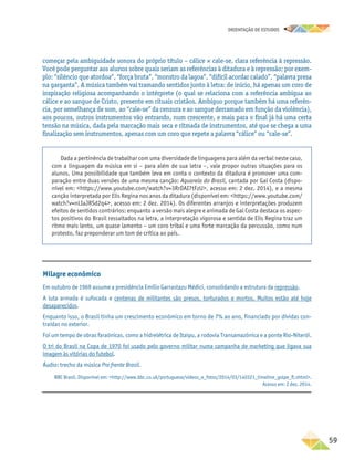 oRIENTAÇÃO DE ESTUDOS
	59
começar pela ambiguidade sonora do próprio título – cálice × cale-se, clara referência à repressão.
Você pode perguntar aos alunos sobre quais seriam as referências à ditadura e à repressão; por exem-
plo: “silêncio que atordoa”, “força bruta”, “monstro da lagoa”, “difícil acordar calado”, “palavra presa
na garganta”. A música também vai tramando sentidos junto à letra: de início, há apenas um coro de
inspiração religiosa acompanhando o intérprete (o qual se relaciona com a referência ambígua ao
cálice e ao sangue de Cristo, presente em rituais cristãos. Ambíguo porque também há uma referên-
cia, por semelhança de som, ao “cale-se” da censura e ao sangue derramado em função da violência),
aos poucos, outros instrumentos vão entrando, num crescente, e mais para o final já há uma certa
tensão na música, dada pela marcação mais seca e ritmada de instrumentos, até que se chega a uma
finalização sem instrumentos, apenas com um coro que repete a palavra “cálice” ou “cale-se”.
Dada a pertinência de trabalhar com uma diversidade de linguagens para além da verbal neste caso,
com a linguagem da música em si – para além de sua letra –, vale propor outras situações para os
alunos. Uma possibilidade que também leva em conta o contexto da ditadura é promover uma com-
paração entre duas versões de uma mesma canção: Aquarela do Brasil, cantada por Gal Costa (dispo-
nível em: https://www.youtube.com/watch?v=3RrDAI7tFzU, acesso em: 2 dez. 2014), e a mesma
canção interpretada por Elis Regina nos anos da ditadura (disponível em: https://www.youtube.com/
watch?v=nLIaJRSd2q4, acesso em: 2 dez. 2014). Os diferentes arranjos e interpretações produzem
efeitos de sentidos contrários: enquanto a versão mais alegre e animada de Gal Costa destaca os aspec-
tos positivos do Brasil ressaltados na letra, a interpretação vigorosa e sentida de Elis Regina traz um
ritmo mais lento, um quase lamento – um coro tribal e uma forte marcação da percussão, como num
protesto, faz preponderar um tom de crítica ao país.
Milagre econômico
Em outubro de 1969 assume a presidência Emílio Garrastazu Médici, consolidando a estrutura da repressão.
A luta armada é sufocada e centenas de militantes são presos, torturados e mortos. Muitos estão até hoje
desaparecidos.
Enquanto isso, o Brasil tinha um crescimento econômico em torno de 7% ao ano, financiado por dívidas con-
traídas no exterior.
Foi um tempo de obras faraônicas, como a hidrelétrica de Itaipu, a rodovia Transamazônica e a ponte Rio-Niterói.
O tri do Brasil na Copa de 1970 foi usado pelo governo militar numa campanha de marketing que ligava sua
imagem às vitórias do futebol.
Áudio: trecho da música Pra frente Brasil.
BBC Brasil. Disponível em: http://www.bbc.co.uk/portuguese/videos_e_fotos/2014/03/140321_timeline_golpe_fl.shtml.
Acesso em: 2 dez. 2014.
 