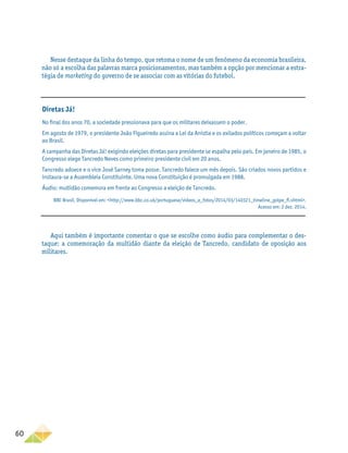 60
Nesse destaque da linha do tempo, que retoma o nome de um fenômeno da economia brasileira,
não só a escolha das palavras marca posicionamentos, mas também a opção por mencionar a estra-
tégia de marketing do governo de se associar com as vitórias do futebol.
Aqui também é importante comentar o que se escolhe como áudio para complementar o des-
taque: a comemoração da multidão diante da eleição de Tancredo, candidato de oposição aos
militares.
Diretas Já!
No final dos anos 70, a sociedade pressionava para que os militares deixassem o poder.
Em agosto de 1979, o presidente João Figueiredo assina a Lei da Anistia e os exilados políticos começam a voltar
ao Brasil.
A campanha das Diretas Já! exigindo eleições diretas para presidente se espalha pelo país. Em janeiro de 1985, o
Congresso elege Tancredo Neves como primeiro presidente civil em 20 anos.
Tancredo adoece e o vice José Sarney toma posse. Tancredo falece um mês depois. São criados novos partidos e
instaura-se a Assembleia Constituinte. Uma nova Constituição é promulgada em 1988.
Áudio: multidão comemora em frente ao Congresso a eleição de Tancredo.
BBC Brasil. Disponível em: http://www.bbc.co.uk/portuguese/videos_e_fotos/2014/03/140321_timeline_golpe_fl.shtml.
Acesso em: 2 dez. 2014.
 