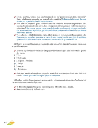 62
aa Sobre a bicicleta, uma de suas características é que ela “proporciona um ótimo exercício”.
Qual é o dado que a campanha usa para defender essa ideia? Pedalar meia hora todo dia pode
aumentar a expectativa de vida em quatro anos.
aa Você deve ter percebido que a campanha destaca ações que diminuem os problemas cau-
sados pelo uso excessivo de carros. Que ações podem minimizar esses problemas e por que
minimizam? Dar carona, porque causa uma diminuição no número de veículos em circula-
ção, e manter o carro regulado, o que evita emissão de gases e quebra do veículo, que sempre
atrapalha o trânsito.
aa Vocêachaqueacidadedoanúncioéumacidadegrandeoupequena?Justifiquesuaresposta.
Espera-se que percebam que deve se tratar de uma cidade grande, pelo tipo de problema
apresentado e pelo desenho que mostra uma concentração de grandes edifícios.
3) Observe as cores utilizadas nos quadros de cada um dos três tipos de transporte e responda
às questões a seguir.
aa Assinale as palavras que vêm à sua cabeça quando você olha para a cor vermelha no quadro
dos carros.
( ) Paz.
( ) Destruição.
( ) Respeito à natureza.
( x ) Perigo.
( ) Alegria.
( x ) Nervosismo.
aa Qual pode ter sido a intenção da campanha ao escolher essa cor como fundo para ilustrar os
carros? Afirmar que carros são a pior opção de transporte.
4) Por fim, registre discursivamente as informações veiculadas pelo infográfico. Você pode ini-
ciar seu registro escrevendo algo como:
aa Os diferentes tipos de transporte trazem impactos diferentes para a cidade.
aa A vantagem do uso de ônibus é que...
 