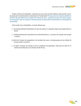 oRIENTAÇÃO DE ESTUDOS
	65
2) Após a leitura do infográfico, responda: por que se faz a tensão elétrica subir quando a ener-
gia passa pelo transformador da subestação de transmissão? Porque parte da energia é perdida no
caminho da rede elétrica até a cidade sob a forma de calor, o que faz a tensão cair. Para compen-
sar essa perda é que se aumenta a tensão quando ela passa pelo transformador da subestação de
transmissão.
3) De acordo com o infográfico, é correto afirmar que:
( ) A energia advinda de derivados da cana-de-açúcar é a segunda origem mais importante no
Brasil.
( ) Independentemente da potência dos eletrodomésticos, o consumo de energia será sempre
o mesmo.
(x) Antes de chegar aos apagadores e às tomadas das casas, a energia passa por um relógio de
luz que mede o consumo.
( ) O maior consumo de energia se dá na residência da população, visto que há mais de 41
milhões de habitantes só no Estado de São Paulo.
 