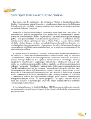 5
Orientações sobre os conteúdos do Caderno
Este Caderno trata dos fundamentos e dos princípios da Tutoria e da disciplina Orientação de
Estudos. O objetivo deste material é orientar os educadores que atuam nas escolas do Programa
Ensino Integral sobre o trabalho com essas duas importantes temáticas que integram as demais
metodologias do Modelo Pedagógico.
Nas escolas do Programa Ensino Integral, todos os educadores devem atuar como tutores a fim
de acompanhar o percurso pedagógico dos alunos, estimulando seu bom desempenho e contri-
buindo com o desenvolvimento de seus Projetos de Vida. Para orientar os integrantes da equipe
gestora – visto que eles também podem desenvolver ações tutoriais – e os professores, nas suas
atribuições como tutores, a primeira parte trata da Tutoria. Pretende-se, dessa maneira, facilitar
o trabalho cotidiano de apoio aos alunos em sua trajetória pessoal e acadêmica. Essa seção con-
templa a implementação, a organização e a sistematização das ações tutoriais nas escolas; aborda
também a Tutoria Individual e as Assembleias Escolares, que se constituem em espaços de reflexão
e de resolução de conflitos.
A segunda seção traz orientações e sugestões de atividades a ser desenvolvidas nas aulas
de Orientação de Estudos e é destinada ao Professor Coordenador Geral (PCG), aos Professores
Coordenadores de Área (PCA) e a todos os professores, em especial àqueles que ministrarão as
aulas de Orientação de Estudos. Essa seção visa oferecer referências concretas para orientar a
equipe escolar na elaboração de propostas para a Orientação de Estudos, com foco em procedi-
mentos que possibilitem aos alunos obter melhores resultados nas diferentes disciplinas, tanto
no Ensino Fundamental – Anos Finais, quanto no Ensino Médio, assim como nas atividades da
Parte Diversificada do Currículo das escolas do Programa Ensino Integral. Os conteúdos traba-
lhados nas aulas de Orientação de Estudos serão o suporte para que os alunos possam perceber
a importância do autodesenvolvimento nos estudos: para a aquisição de hábitos e rotinas de
estudo, para a superação de dificuldades de aprendizagem e para o aprimoramento de habilidades
já desenvolvidas. Para isso, essa seção traz orientações para apoiar o aluno no desenvolvimento
da responsabilidade em relação à sua organização pessoal, à sua agenda e aos seus materiais,
assim como sugestões de atividades para fortalecer e ampliar procedimentos mais efetivos de
leitura e compreensão de textos.
A Secretaria da Educação do Estado de São Paulo (SEE-SP) agradece a colaboração dos profis-
sionais das escolas que participam do Programa Ensino Integral na definição das normas que serão
aqui apresentadas.
 