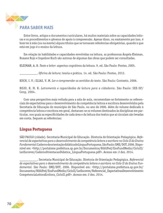 70
Para saber mais
Entre livros, artigos e documentos curriculares, há muitos materiais sobre as capacidades leito-
ras e os procedimentos e gêneros de apoio à compreensão. Apesar disso, ou exatamente por isso, é
bom ter à mão (ou na mente) alguns títulos que se tornaram referências obrigatórias, quando o que
está em jogo é o ensino da leitura.
Em relação às habilidades e capacidades envolvidas na leitura, as professoras Ângela Kleiman,
Roxane Rojo e Ingedore Koch são autoras de algumas das obras que podem ser consultadas.
KLEIMAN, A. B. Texto e leitor: aspectos cognitivos da leitura. 9. ed. São Paulo: Pontes, 2005.
___________. Oficina de leitura: teoria e prática. 14. ed. São Paulo: Pontes, 2012.
KOCH, I. V.; ELIAS, V. M. Ler e compreender os sentidos do texto. São Paulo: Contexto, 2006.
ROJO, R. H. R. Letramento e capacidades de leitura para a cidadania. São Paulo: SEE-SP/
Cenp, 2004.
Com uma perspectiva mais voltada para a sala de aula, recomendam-se fortemente os referen-
ciais de expectativas para o desenvolvimento da competência leitora e escritora desenvolvidos pela
Secretaria de Educação do município de São Paulo, no ano de 2006. Além do volume dedicado à
competência leitora e escritora em geral, destacam-se os volumes destinados às disciplinas em par-
ticular, nos quais as especificidades de cada área e da leitura dos textos que aí circulam são levadas
em conta. Seguem as referências:
Língua Portuguesa
SÃO PAULO (cidade). Secretaria Municipal de Educação. Diretoria de Orientação Pedagógica. Refe-
rencial de expectativas para o desenvolvimento da competência leitora e escritora no Ciclo II do Ensino
Fundamental:CadernodeorientaçãodidáticadeLínguaPortuguesa.SãoPaulo:SME/DOT,2006.Dispo-
nível em: http://portalsme.prefeitura.sp.gov.br/Documentos/BibliPed/EnsFundMedio/CicloII/
LerEscrever/CadernoOrientacaoDidatica_LinguaPortuguesa.pdf. Acesso em: 2 dez. 2014.
___________. Secretaria Municipal de Educação. Diretoria de Orientação Pedagógica. Referencial
de expectativas para o desenvolvimento da competência leitora e escritora no Ciclo II do Ensino Fun-
damental. São Paulo: SME/DOT, 2006. Disponível em: http://portalsme.prefeitura.sp.gov.br/
Documentos/BibliPed/EnsFundMedio/CicloII/LerEscrever/Referencial_ExpectativasDesenvolvimento
CompetenciaLeitoraEcritora_CicloII.pdf. Acesso em: 2 dez. 2014.
 