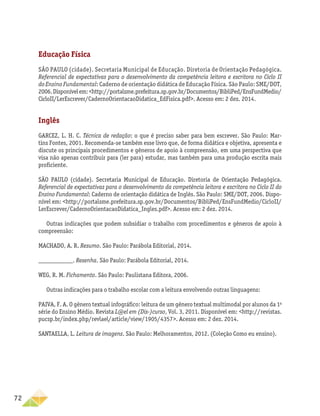 72
Educação Física
SÃO PAULO (cidade). Secretaria Municipal de Educação. Diretoria de Orientação Pedagógica.
Referencial de expectativas para o desenvolvimento da competência leitora e escritora no Ciclo II
do Ensino Fundamental: Caderno de orientação didática de Educação Física. São Paulo: SME/DOT,
2006.Disponívelem:http://portalsme.prefeitura.sp.gov.br/Documentos/BibliPed/EnsFundMedio/
CicloII/LerEscrever/CadernoOrientacaoDidatica_EdFisica.pdf. Acesso em: 2 dez. 2014.
Inglês
GARCEZ, L. H. C. Técnica de redação: o que é preciso saber para bem escrever. São Paulo: Mar-
tins Fontes, 2001. Recomenda-se também esse livro que, de forma didática e objetiva, apresenta e
discute os principais procedimentos e gêneros de apoio à compreensão, em uma perspectiva que
visa não apenas contribuir para (ler para) estudar, mas também para uma produção escrita mais
proficiente.
SÃO PAULO (cidade). Secretaria Municipal de Educação. Diretoria de Orientação Pedagógica.
Referencial de expectativas para o desenvolvimento da competência leitora e escritora no Ciclo II do
Ensino Fundamental: Caderno de orientação didática de Inglês. São Paulo: SME/DOT, 2006. Dispo-
nível em: http://portalsme.prefeitura.sp.gov.br/Documentos/BibliPed/EnsFundMedio/CicloII/
LerEscrever/CadernoOrientacaoDidatica_Ingles.pdf. Acesso em: 2 dez. 2014.
Outras indicações que podem subsidiar o trabalho com procedimentos e gêneros de apoio à
compreensão:
MACHADO, A. R. Resumo. São Paulo: Parábola Editorial, 2014.
___________. Resenha. São Paulo: Parábola Editorial, 2014.
WEG, R. M. Fichamento. São Paulo: Paulistana Editora, 2006.
Outras indicações para o trabalho escolar com a leitura envolvendo outras linguagens:
PAIVA, F. A. O gênero textual infográfico: leitura de um gênero textual multimodal por alunos da 1a
série do Ensino Médio. Revista L@el em (Dis-)curso, Vol. 3, 2011. Disponível em: http://revistas.
pucsp.br/index.php/revlael/article/view/1905/4357. Acesso em: 2 dez. 2014.
SANTAELLA, L. Leitura de imagens. São Paulo: Melhoramentos, 2012. (Coleção Como eu ensino).
 