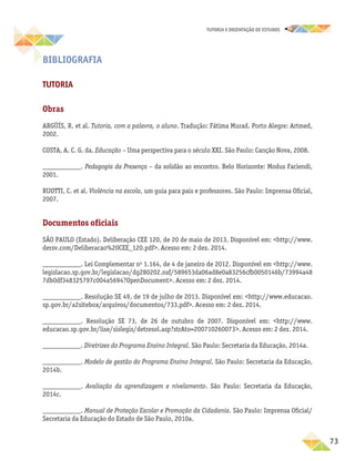 73
TUTORIA E ORIENTAÇÃO DE ESTUDOS
Bibliografia
Tutoria
Obras
ARGÜÍS, R. et al. Tutoria, com a palavra, o aluno. Tradução: Fátima Murad. Porto Alegre: Artmed,
2002.
COSTA, A. C. G. da. Educação – Uma perspectiva para o século XXI. São Paulo: Canção Nova, 2008.
___________. Pedagogia da Presença – da solidão ao encontro. Belo Horizonte: Modus Faciendi,
2001.
RUOTTI, C. et al. Violência na escola, um guia para pais e professores. São Paulo: Imprensa Oficial,
2007.
Documentos oficiais
SÃO PAULO (Estado). Deliberação CEE 120, de 20 de maio de 2013. Disponível em: http://www.
dersv.com/Deliberacao%20CEE_120.pdf. Acesso em: 2 dez. 2014.
___________. Lei Complementar no
1.164, de 4 de janeiro de 2012. Disponível em http://www.
legislacao.sp.gov.br/legislacao/dg280202.nsf/589653da06ad8e0a83256cfb0050146b/73994a48
7db0df348325797c004a5694?OpenDocument. Acesso em: 2 dez. 2014.
___________. Resolução SE 49, de 19 de julho de 2013. Disponível em: http://www.educacao.
sp.gov.br/a2sitebox/arquivos/documentos/733.pdf. Acesso em: 2 dez. 2014.
___________. Resolução SE 73, de 26 de outubro de 2007. Disponível em: http://www.
educacao.­sp.gov.br/lise/sislegis/detresol.asp?strAto=200710260073. Acesso em: 2 dez. 2014.
___________. Diretrizes do Programa Ensino Integral. São Paulo: Secretaria da Educação, 2014a.
___________. Modelo de gestão do Programa Ensino Integral. São Paulo: Secretaria da Educação,
2014b.
___________. Avaliação da aprendizagem e nivelamento. São Paulo: Secretaria da Educação,
2014c.
___________. Manual de Proteção Escolar e Promoção da Cidadania. São Paulo: Imprensa Oficial/
Secretaria da Educação do Estado de São Paulo, 2010a.
 