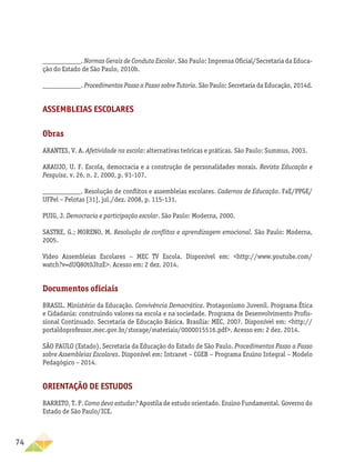 74
___________. Normas Gerais de Conduta Escolar. São Paulo: Imprensa Oficial/Secretaria da Educa-
ção do Estado de São Paulo, 2010b.
___________. Procedimentos Passo a Passo sobre Tutoria. São Paulo: Secretaria da Educação, 2014d.
Assembleias escolares
Obras
ARANTES, V. A. Afetividade na escola: alternativas teóricas e práticas. São Paulo: Summus, 2003.
ARAUJO, U. F. Escola, democracia e a construção de personalidades morais. Revista Educação e
Pesquisa, v. 26, n. 2, 2000, p. 91-107.
___________. Resolução de conflitos e assembleias escolares. Cadernos de Educação. FaE/PPGE/
UFPel – Pelotas [31], jul./dez. 2008, p. 115-131.
PUIG, J. Democracia e participação escolar. São Paulo: Moderna, 2000.
SASTRE, G.; MORENO, M. Resolução de conflitos e aprendizagem emocional. São Paulo: Moderna,
2005.
Vídeo Assembleias Escolares – MEC TV Escola. Disponível em: http://www.youtube.com/
watch?v=dUQ80t0JhzE. Acesso em: 2 dez. 2014.
Documentos oficiais
BRASIL. Ministério da Educação. Convivência Democrática. Protagonismo Juvenil. Programa Ética
e Cidadania: construindo valores na escola e na sociedade. Programa de Desenvolvimento Profis-
sional Continuado. Secretaria de Educação Básica. Brasília: MEC, 2007. Disponível em: http://
portaldoprofessor.mec.gov.br/storage/materiais/0000015516.pdf. Acesso em: 2 dez. 2014.
SÃO PAULO (Estado). Secretaria da Educação do Estado de São Paulo. Procedimentos Passo a Passo
sobre Assembleias Escolares. Disponível em: Intranet – CGEB – Programa Ensino Integral – Modelo
Pedagógico – 2014.
Orientação de Estudos
BARRETO, T. P. Como devo estudar? Apostila de estudo orientado. Ensino Fundamental. Governo do
Estado de São Paulo/ICE.
 