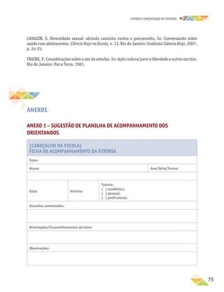 75
TUTORIA E ORIENTAÇÃO DE ESTUDOS
CAVASIN, S. Diversidade sexual: abrindo caminho contra o preconceito. In: Conversando sobre
saúde com adolescentes. Ciência Hoje na Escola, v. 13. Rio de Janeiro: Instituto Ciência Hoje, 2007,
p. 24-25.
FREIRE, P. Considerações sobre o ato de estudar. In: Ação cultural para a liberdade e outros escritos.
Rio de Janeiro: Paz e Terra, 1981.
Anexos
ANEXO 1 – Sugestão de planilha de acompanhamento dos
orientandos
(Cabeçalho da Escola)
Ficha de Acompanhamento da Tutoria
Tutor:
Aluno: Ano/Série/Turma:
Data: Horário:
Tutoria:
( ) acadêmica.
( ) pessoal.
( ) profissional.
Assuntos comentados:
Orientações/Encaminhamentos do tutor:
Observações:
 