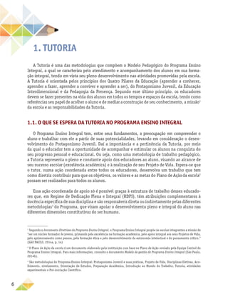 6
1. Tutoria
A Tutoria é uma das metodologias que compõem o Modelo Pedagógico do Programa Ensino
Integral, a qual se caracteriza pelo atendimento e acompanhamento dos alunos em sua forma-
ção integral, tendo em vista seu pleno desenvolvimento nas atividades promovidas pela escola.
A Tutoria é orientada pelos princípios dos Quatro Pilares da Educação (aprender a conhecer,
aprender a fazer, aprender a conviver e aprender a ser), do Protagonismo Juvenil, da Educação
Interdimensional e da Pedagogia da Presença. Segundo esse último princípio, os educadores
devem se fazer presentes na vida dos alunos em todos os tempos e espaços da escola, tendo como
referências seu papel de acolher o aluno e de mediar a construção de seu conhecimento, a missão1
da escola e as responsabilidades da Tutoria.
1.1. O que se espera da Tutoria no Programa Ensino Integral
O Programa Ensino Integral tem, entre seus fundamentos, a preocupação em compreender o
aluno e trabalhar com ele a partir de suas potencialidades, levando em consideração o desen-
volvimento do Protagonismo Juvenil. Daí a importância e a pertinência da Tutoria, por meio
da qual o educador tem a oportunidade de acompanhar e estimular os alunos na conquista do
seu progresso pessoal e educacional. Ou seja, como uma metodologia de trabalho pedagógico,
a Tutoria representa o pleno e constante apoio dos educadores ao aluno, visando ao alcance de
seu sucesso escolar (excelência acadêmica) e à realização de seu Projeto de Vida. Espera-se que
o tutor, numa ação coordenada entre todos os educadores, desenvolva um trabalho que tem
como diretriz contribuir para que os objetivos, os valores e as metas do Plano de Açãoda escola2
possam ser realizados para todos os alunos.
Essa ação coordenada de apoio só é possível graças à estrutura de trabalho desses educado-
res que, em Regime de Dedicação Plena e Integral (RDPI), têm atribuições complementares à
docência específica de sua disciplina e são responsáveis direta ou indiretamente pelas diferentes
metodologias3
do Programa, que visam apoiar o desenvolvimento pleno e integral do aluno nas
diferentes dimensões constitutivas do ser humano.
1
Segundo o documento Diretrizes do Programa Ensino Integral, o Programa Ensino Integral propõe às escolas integrantes a missão de
“ser um núcleo formador de jovens, primando pela excelência na formação acadêmica, pelo apoio integral aos seus Projetos de Vida,
pelo aprimoramento como pessoa, pela formação ética e pelo desenvolvimento da autonomia intelectual e do pensamento crítico.”
(SÃO PAULO, 2014a, p. 14)
2
O Plano de Ação da escola é um documento elaborado pela instituição com base no Plano de Ação enviado pela Equipe Central do
Programa Ensino Integral. Para mais informações, consulte o documento Modelo de gestão do Programa Ensino Integral (São Paulo,
2014b).
3
São metodologias do Programa Ensino Integral: Protagonismo Juvenil e suas práticas, Projeto de Vida, Disciplinas Eletivas, Aco-
lhimento, nivelamento, Orientação de Estudos, Preparação Acadêmica, Introdução ao Mundo do Trabalho, Tutoria, atividades
experimentais e Pré-iniciação Científica.
 