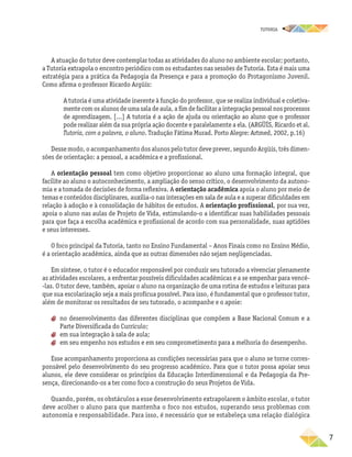 TUTORIA
	7
A atuação do tutor deve contemplar todas as atividades do aluno no ambiente escolar; portanto,
a Tutoria extrapola o encontro periódico com os estudantes nas sessões de Tutoria. Esta é mais uma
estratégia para a prática da Pedagogia da Presença e para a promoção do Protagonismo Juvenil.
Como afirma o professor Ricardo Argüís:
A tutoria é uma atividade inerente à função do professor, que se realiza individual e coletiva-
mente com os alunos de uma sala de aula, a fim de facilitar a integração pessoal nos processos
de aprendizagem. [...] A tutoria é a ação de ajuda ou orientação ao aluno que o professor
pode realizar além da sua própria ação docente e paralelamente a ela. (ARGÜÍS, Ricardo et al.
Tutoria, com a palavra, o aluno. Tradução Fátima Murad. Porto Alegre: Artmed, 2002, p.16)
Desse modo, o acompanhamento dos alunos pelo tutor deve prever, segundo Argüís, três dimen-
sões de orientação: a pessoal, a acadêmica e a profissional.
A orientação pessoal tem como objetivo proporcionar ao aluno uma formação integral, que
facilite ao aluno o autoconhecimento, a ampliação do senso crítico, o desenvolvimento da autono-
mia e a tomada de decisões de forma reflexiva. A orientação acadêmica apoia o aluno por meio de
temas e conteúdos disciplinares, auxilia-o nas interações em sala de aula e a superar dificuldades em
relação à adoção e à consolidação de hábitos de estudos. A orientação profissional, por sua vez,
apoia o aluno nas aulas de Projeto de Vida, estimulando-o a identificar suas habilidades pessoais
para que faça a escolha acadêmica e profissional de acordo com sua personalidade, suas aptidões
e seus interesses.
O foco principal da Tutoria, tanto no Ensino Fundamental – Anos Finais como no Ensino Médio,
é a orientação acadêmica, ainda que as outras dimensões não sejam negligenciadas.
Em síntese, o tutor é o educador responsável por conduzir seu tutorado a vivenciar plenamente
as atividades escolares, a enfrentar possíveis dificuldades acadêmicas e a se empenhar para vencê-
-las. O tutor deve, também, apoiar o aluno na organização de uma rotina de estudos e leituras para
que sua escolarização seja a mais profícua possível. Para isso, é fundamental que o professor tutor,
além de monitorar os resultados de seu tutorado, o acompanhe e o apoie:
aa no desenvolvimento das diferentes disciplinas que compõem a Base Nacional Comum e a
Parte Diversificada do Currículo;
aa em sua integração à sala de aula;
aa em seu empenho nos estudos e em seu comprometimento para a melhoria do desempenho.
Esse acompanhamento proporciona as condições necessárias para que o aluno se torne corres-
ponsável pelo desenvolvimento do seu progresso acadêmico. Para que o tutor possa apoiar seus
alunos, ele deve considerar os princípios da Educação Interdimensional e da Pedagogia da Pre-
sença, direcionando-os a ter como foco a construção do seus Projetos de Vida.
Quando, porém, os obstáculos a esse desenvolvimento extrapolarem o âmbito escolar, o tutor
deve acolher o aluno para que mantenha o foco nos estudos, superando seus problemas com
autonomia e responsabilidade. Para isso, é necessário que se estabeleça uma relação dialógica
 