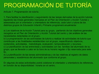 PROGRAMACIÓN DE TUTORÍA
Artículo 7. Programación de tutoría.
1. Para facilitar la planificación y seguimiento de las tareas derivadas de la acción tutorial,
siguiendo las líneas generales marcadas en el Plan de Orientación y Acción Tutorial y
asesorados por el orientador u orientadora de referencia, cada tutor o tutora de los
distintos grupos de Educación Infantil y Primaria programará anualmente:
a) Los objetivos de la Acción Tutorial para su grupo, partiendo de los objetivos generales
recogidos en el Plan de Orientación y Acción Tutorial del centro y del análisis de las
necesidades detectadas en el grupo.
b) La programación de las actividades de tutoría a realizar de actividades de tutoría que
contribuyan a las finalidades establecidas con el grupo, especificando objetivos,
contenidos, actividades, metodología, evaluación, temporalización y recursos.
c) La planificación de las entrevistas y actividades con las familias del alumnado de su
grupo, que se llevarán a cabo en la hora de su horario regular o fijo reservada para este
fin.
d) La planificación de las tareas administrativas y de las relativas al registro de datos
personales y académicos del alumnado que conforma el grupo.
En algunas de estas actividades podrá colaborar el orientador u orientadora de referencia,
en función de su disponibilidad horaria en el centro.

 