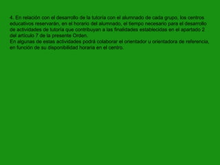 4. En relación con el desarrollo de la tutoría con el alumnado de cada grupo, los centros
educativos reservarán, en el horario del alumnado, el tiempo necesario para el desarrollo
de actividades de tutoría que contribuyan a las finalidades establecidas en el apartado 2
del artículo 7 de la presente Orden.
En algunas de estas actividades podrá colaborar el orientador u orientadora de referencia,
en función de su disponibilidad horaria en el centro.

 