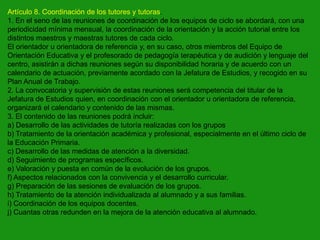 Artículo 8. Coordinación de los tutores y tutoras.
1. En el seno de las reuniones de coordinación de los equipos de ciclo se abordará, con una
periodicidad mínima mensual, la coordinación de la orientación y la acción tutorial entre los
distintos maestros y maestras tutores de cada ciclo.
El orientador u orientadora de referencia y, en su caso, otros miembros del Equipo de
Orientación Educativa y el profesorado de pedagogía terapéutica y de audición y lenguaje del
centro, asistirán a dichas reuniones según su disponibilidad horaria y de acuerdo con un
calendario de actuación, previamente acordado con la Jefatura de Estudios, y recogido en su
Plan Anual de Trabajo.
2. La convocatoria y supervisión de estas reuniones será competencia del titular de la
Jefatura de Estudios quien, en coordinación con el orientador u orientadora de referencia,
organizará el calendario y contenido de las mismas.
3. El contenido de las reuniones podrá incluir:
a) Desarrollo de las actividades de tutoría realizadas con los grupos
b) Tratamiento de la orientación académica y profesional, especialmente en el último ciclo de
la Educación Primaria.
c) Desarrollo de las medidas de atención a la diversidad.
d) Seguimiento de programas específicos.
e) Valoración y puesta en común de la evolución de los grupos.
f) Aspectos relacionados con la convivencia y el desarrollo curricular.
g) Preparación de las sesiones de evaluación de los grupos.
h) Tratamiento de la atención individualizada al alumnado y a sus familias.
i) Coordinación de los equipos docentes.
j) Cuantas otras redunden en la mejora de la atención educativa al alumnado.

 