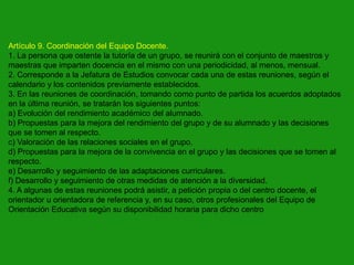 Artículo 9. Coordinación del Equipo Docente.
1. La persona que ostente la tutoría de un grupo, se reunirá con el conjunto de maestros y
maestras que imparten docencia en el mismo con una periodicidad, al menos, mensual.
2. Corresponde a la Jefatura de Estudios convocar cada una de estas reuniones, según el
calendario y los contenidos previamente establecidos.
3. En las reuniones de coordinación, tomando como punto de partida los acuerdos adoptados
en la última reunión, se tratarán los siguientes puntos:
a) Evolución del rendimiento académico del alumnado.
b) Propuestas para la mejora del rendimiento del grupo y de su alumnado y las decisiones
que se tomen al respecto.
c) Valoración de las relaciones sociales en el grupo.
d) Propuestas para la mejora de la convivencia en el grupo y las decisiones que se tomen al
respecto.
e) Desarrollo y seguimiento de las adaptaciones curriculares.
f) Desarrollo y seguimiento de otras medidas de atención a la diversidad.
4. A algunas de estas reuniones podrá asistir, a petición propia o del centro docente, el
orientador u orientadora de referencia y, en su caso, otros profesionales del Equipo de
Orientación Educativa según su disponibilidad horaria para dicho centro

 