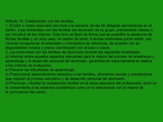 Artículo 10. Colaboración con las familias.
1. El tutor o tutora reservará una hora a la semana, de las de obligada permanencia en el
centro, a las entrevistas con las familias del alumnado de su grupo, previamente citados o
por iniciativa de los mismos. Esta hora se fijará de forma que se posibilite la asistencia de
dichas familias y, en todo caso, en sesión de tarde. A dichas entrevistas podrá asistir, con
carácter excepcional, el orientador u orientadora de referencia, de acuerdo con su
disponibilidad horaria y previa coordinación con el tutor o tutora.
2. Las entrevistas con las familias del alumnado tendrán las siguientes finalidades:
a) Informar sobre aquellos aspectos relevantes para la mejora del proceso de enseñanza y
aprendizaje y el desarrollo personal del alumnado, garantizando especialmente la relativa
a los criterios de evaluación.
b) Prevenir las dificultades de aprendizaje.
c) Proporcionar asesoramiento educativo a las familias, ofreciendo pautas y orientaciones
que mejoren el proceso educativo y de desarrollo personal del alumnado.
d) Promover y facilitar la cooperación familiar en la tarea educativa del profesorado, tanto en
lo concerniente a los aspectos académicos como en lo relacionado con la mejora de
la convivencia del centro.

 