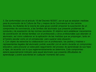 3. De conformidad con el artículo 16 del Decreto19/2007, por el que se adoptan medidas
para la promoción de la Cultura de Paz y mejora de la Convivencia en los centros
docentes, los titulares de la tutoría de cada grupo podrán proponer la suscripción de un
compromiso de convivencia, a las familias del alumnado que presente problemas de
conducta y de aceptación de las normas escolares. El objetivo será establecer mecanismos
de coordinación de dichas familias con el profesorado y otros profesionales que atienden al
alumnado, así como colaborar en la aplicación de las medidas que se propongan, tanto en
el horario escolar como en el extraescolar, para superar esta situación.
4. Con objeto de estrechar la colaboración con el profesorado, los padres y madres o
representantes legales del alumnado podrán suscribir con el centro docente un compromiso
educativo, para procurar un adecuado seguimiento del proceso de aprendizaje de sus hijos
e hijas, de acuerdo con lo que reglamentariamente se determine. Este compromiso
estará especialmente indicado para aquel alumnado que presente dificultades de
aprendizaje y podrá suscribirse en cualquier momento del curso.

 
