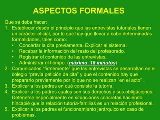 ASPECTOS FORMALES
Que se debe hacer:
1. Establecer desde el principio que las entrevistas tutoriales tienen
un carácter oficial, por lo que hay que llevar a cabo determinadas
formalidades, tales como:
• Concertar la cita previamente. Explicar el sistema.
• Recabar la información del resto del profesorado.
• Registrar el contenido de las entrevistas.
• Administrar el tiempo. (máximo 15 minutos)
2. Comunicarles “firmemente” que las entrevistas se desarrollan en el
colegio “previa petición de cita” y que el contenido hay que
prepararlo previamente por lo que no se realizan “en el acto” .
3. Explicar a los padres en qué consiste la tutoría.
4. Explicar a los padres cuales son sus derechos y sus obligaciones.
Detenerse especialmente en situaciones concretas haciendo
hincapié que la relación tutoría-familias es un relación profesional.
5. Explicar a los padres el funcionamiento jerárquico en caso de
problemas.

 