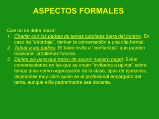 ASPECTOS FORMALES
Que no se debe hacer:
1. Charlar con los padres de temas tutoriales fuera del horario. En
caso de “abordaje”, derivar la conversación a una cita formal.
2. Tutear a los padres. El tuteo invita a “confianzas” que pueden
ocasionar problemas futuros.
3. Darles pie para que traten de asumir nuestro papel. Evitar
conversaciones en las que se crean “invitados a opinar” sobre
temas tales como organización de la clase, tipos de ejercicios,
dejándoles muy claro quien es el profesional encargado del
tema, aunque el/la padre/madre sea docente.

 