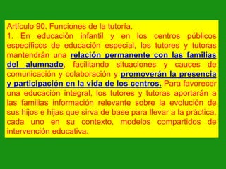 Artículo 90. Funciones de la tutoría.
1. En educación infantil y en los centros públicos
específicos de educación especial, los tutores y tutoras
mantendrán una relación permanente con las familias
del alumnado, facilitando situaciones y cauces de
comunicación y colaboración y promoverán la presencia
y participación en la vida de los centros. Para favorecer
una educación integral, los tutores y tutoras aportarán a
las familias información relevante sobre la evolución de
sus hijos e hijas que sirva de base para llevar a la práctica,
cada uno en su contexto, modelos compartidos de
intervención educativa.

 