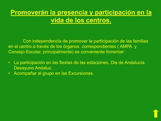 Promoverán la presencia y participación en la
vida de los centros.
Con independencia de promover la participación de las familias
en el centro a través de los órganos correspondientes ( AMPA y
Consejo Escolar, principalmente) es conveniente fomentar:
• La participación en las fiestas de las estaciones, Dia de Andalucía.
Desayuno Andaluz.
• Acompañar al grupo en las Excursiones.

 