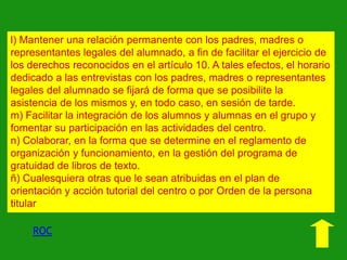 l) Mantener una relación permanente con los padres, madres o
representantes legales del alumnado, a fin de facilitar el ejercicio de
los derechos reconocidos en el artículo 10. A tales efectos, el horario
dedicado a las entrevistas con los padres, madres o representantes
legales del alumnado se fijará de forma que se posibilite la
asistencia de los mismos y, en todo caso, en sesión de tarde.
m) Facilitar la integración de los alumnos y alumnas en el grupo y
fomentar su participación en las actividades del centro.
n) Colaborar, en la forma que se determine en el reglamento de
organización y funcionamiento, en la gestión del programa de
gratuidad de libros de texto.
ñ) Cualesquiera otras que le sean atribuidas en el plan de
orientación y acción tutorial del centro o por Orden de la persona
titular

ROC

 