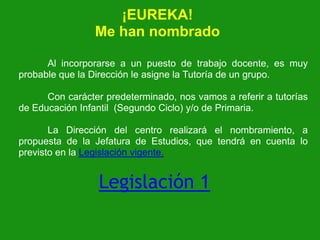 ¡EUREKA!
Me han nombrado
Al incorporarse a un puesto de trabajo docente, es muy
probable que la Dirección le asigne la Tutoría de un grupo.
Con carácter predeterminado, nos vamos a referir a tutorías
de Educación Infantil (Segundo Ciclo) y/o de Primaria.

La Dirección del centro realizará el nombramiento, a
propuesta de la Jefatura de Estudios, que tendrá en cuenta lo
previsto en la Legislación vigente.

Legislación 1

 