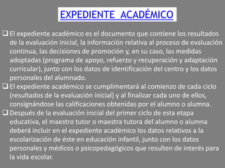 EXPEDIENTE ACADÉMICO
 El expediente académico es el documento que contiene los resultados
de la evaluación inicial, la información relativa al proceso de evaluación
continua, las decisiones de promoción y, en su caso, las medidas
adoptadas (programa de apoyo, refuerzo y recuperación y adaptación
curricular), junto con los datos de identificación del centro y los datos
personales del alumnado.
 El expediente académico se cumplimentará al comienzo de cada ciclo
(resultados de la evaluación inicial) y al finalizar cada uno de ellos,
consignándose las calificaciones obtenidas por el alumno o alumna.
 Después de la evaluación inicial del primer ciclo de esta etapa
educativa, el maestro tutor o maestra tutora del alumno o alumna
deberá incluir en el expediente académico los datos relativos a la
escolarización de éste en educación infantil, junto con los datos
personales y médicos o psicopedagógicos que resulten de interés para
la vida escolar.

 