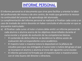 INFORME PERSONAL
El informe personal es el documento que sirve para facilitar y orientar la labor
del profesorado del mismo o de otro centro, de modo que garantice la necesaria continuidad del proceso de aprendizaje del alumnado.
La cumplimentación del informe personal se realizará al finalizar cada curso y en
caso de traslado de centro docente sin haber concluido el año escolar en que se
encuentre matriculado:
a) Al finalizar cada curso: el tutor o tutora debe emitir un informe personal de
cada alumno o alumna acerca de los objetivos desarrollados durante el
curso escolar y el grado de evolución de las competencias básicas.
• El contenido de dicho informe se decidirá en la última sesión de
evaluación del correspondiente curso académico.
• El maestro tutor o maestra tutora lo depositará en la jefatura de
estudios para que sea entregado al nuevo tutor o tutora del grupo al que
se incorpore el alumno o alumna al inicio del siguiente curso escolar.
• El informe personal irá firmado por el maestro tutor o maestra tutora
con el visto bueno del director o directora.

 